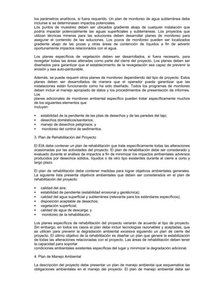 los parámetros analíticos, si fuera requerido. Un plan de monitoreo de agua subterránea debe
incluirse si se determinasen impactos potenciales.
Los puntos de muestreo deben ser ubicados gradiente abajo de cualquier instalación que
podría impactar potencialmente las aguas superficiales y subterráneas. Los proyectos que
utilizan técnicas mineras para las soluciones deben desarrollar planes de monitoreo para
asegurar el contenido de las soluciones. Los pozos de monitoreo pueden ser localizados
gradiente abajo de las pozas y otras áreas de contención de líquidos a fin de advertir
oportunamente impactos relacionados con el agua.
Los planes específicos de vegetación deben ser desarrollados, si fuera necesario, para
revegetar todas las áreas alteradas como parte del cierre del proyecto. Los planes deben ser
diseñados para garantizar que el establecimiento de la revegetación sea capaz de prevenir la
erosión y sea auto-perdurable.
Además, se puede requerir otros planes de monitoreo dependiendo del tipo de proyecto. Estos
planes deben ser desarrollados de manera que el operador pueda garantizar que las
instalaciones están funcionando como ha sido diseñado. Todos los programas de monitoreo
deben incluir el manejo apropiado de datos y los procedimientos de presentación de informes.
Los
planes adicionales de monitoreo ambiental específico pueden tratar específicamente muchos
de los siguientes elementos que
incluyen:
• estabilidad de la pendiente de las pilas de desechos y de las paredes del tajo;
• desechos domésticos/sanitarios;
• manejo de desechos peligrosos; y
• monitoreo del control de sedimentos.
3. Plan de Rehabilitación del Proyecto
El EIA debe contener un plan de rehabilitación que trate específicamente todas las alteraciones
ocasionadas por las actividades del proyecto. El plan de rehabilitación debe ser considerado y
evaluado durante el análisis de impactos a fin de minimizar los impactos ambientales adversos
producidos por desechos sólidos, líquidos o de otro tipo existentes durante el cierre a corto y
largo plazo.
El plan de rehabilitación debe contener medidas para lograr objetivos ambientales generales.
La siguiente lista presenta objetivos ambientales que deben ser considerados en el plan de
rehabilitación del proyecto:
• calidad del aire;
• estabilidad de pendiente (estabilidad erosional y geotécnica);
• calidad del agua superficial y subterránea (relevante para los estándares específicos);
• disposición aceptable de desechos;
• vegetación superficial;
• calidad de agua de descarga; y
• monitoreo de la rehabilitación.
Los planes específicos de rehabilitación del proyecto variarán de acuerdo al tipo de proyecto.
Sin embargo, en todos los casos el plan debe incluir tecnologías razonables y aceptadas, que
se utilicen para prevenir la degradación ambiental excesiva siguiendo un plan de cierre del
proyecto. El último objetivo de la rehabilitación es diseñar un plan que genere la estabilización
de todas las alteraciones relacionadas con el proyecto. Las áreas de rehabilitación deben tener
la capacidad para soportar
condiciones ambientales existentes específicas del lugar y minimizar la degradación adicional.
4. Plan de Manejo Ambiental
La descripción del proyecto debe presentar un plan de manejo ambiental que esquematice las
obligaciones ambientales en el manejo del proyecto. El plan de manejo ambiental debe ser
 