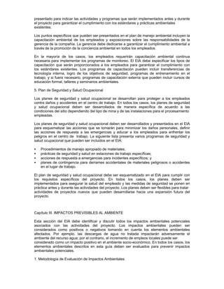 presentado para indicar las actividades y programas que serán implementados antes y durante
el proyecto para garantizar el cumplimiento con los estándares y prácticas ambientales
existentes.
Los puntos específicos que pueden ser presentados en el plan de manejo ambiental incluyen la
capacitación ambiental de los empleados y exposiciones sobre las responsabilidades de la
gerencia de la compañía. La gerencia debe dedicarse a garantizar el cumplimiento ambiental a
través de la promoción de la conciencia ambiental en todos los empleados.
En la mayoría de los casos, los empleados requerirán capacitación ambiental continua
necesaria para implementar los programas de monitoreo. El EIA debe especificar los tipos de
capacitación que serán proporcionados a los empleados para garantizar el cumplimiento con
los estándares existentes. Los programas de capacitación pueden incluir transferencias de
tecnología interna, logro de los objetivos de seguridad, programas de entrenamiento en el
trabajo, y si fuera necesario, programas de capacitación externa que pueden incluir cursos de
educación formal, talleres y seminarios ambientales.
5. Plan de Seguridad y Salud Ocupacional
Los planes de seguridad y salud ocupacional se desarrollan para proteger a los empleados
contra daños y accidentes en el centro de trabajo. En todos los casos, los planes de seguridad
y salud ocupacional deben ser desarrollados de manera específica de acuerdo a las
condiciones del sitio dependiendo del tipo de mina y de las instalaciones para el procesamiento
empleadas.
Los planes de seguridad y salud ocupacional deben ser desarrollados y presentados en el EIA
para esquematizar las acciones que se tomarán para minimizar los daños personales, definir
las acciones de respuesta a las emergencias y educar a los empleados para enfrentar los
peligros en el centro de trabajo. La siguiente lista presenta varios programas de seguridad y
salud ocupacional que pueden ser incluidos en el EIA:
• Procedimientos de manejo apropiado de materiales;
• prácticas de seguridad y salud en estaciones de trabajo específicas;
• acciones de respuesta a emergencias para incidentes específicos; y
• planes de contingencia para derrames accidentales de materiales peligrosos o accidentes
en el lugar de trabajo.
El plan de seguridad y salud ocupacional debe ser esquematizado en el EIA para cumplir con
los requisitos específicos del proyecto. En todos los casos, los planes deben ser
implementados para asegurar la salud del empleado y las medidas de seguridad se ponen en
práctica antes y durante las actividades del proyecto. Los planes deben ser flexibles para tratar
actividades de proyectos nuevos que pueden desarrollarse hacia una expansión futura del
proyecto.
Capítulo III. IMPACTOS PREVISIBLES AL AMBIENTE
Esta sección del EIA debe identificar y discutir todos los impactos ambientales potenciales
asociados con las actividades del proyecto. Los impactos ambientales pueden ser
considerados como positivos o negativos tomando en cuenta los elementos ambientales
afectados. Por ejemplo, las descargas de agua no tratada impactarán adversamente el
ambiente del recurso agua; por el contrario, el incremento de empleos locales puede ser
considerado como un impacto positivo en el ambiente socio-económico. En todos los casos, los
elementos ambientales descritos en esta guía deben ser evaluados para prevenir impactos
ambientales potenciales.
1. Metodología de Evaluación de Impactos Ambientales
 
