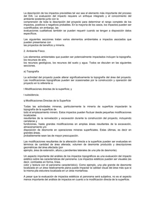 La descripción de los impactos previsibles tal vez sea el elemento más importante del proceso
del EIA. La evaluación del impacto requiere un enfoque integrado y el conocimiento del
ambiente existente junto con la
comprensión de toda la descripción del proyecto para determinar el rango completo de los
impactos, positivos o negativos probables. En la mayoría de los casos, los impactos pueden ser
cuantificados; sin embargo, las
evaluaciones cualitativas también se pueden requerir cuando se tengan a disposición datos
específicos.
Las siguientes secciones tratan varios elementos ambientales e impactos asociados que
pueden presentarse con
las proyectos de beneficio y minería.
2. Ambiente Físico
Los elementos ambientales que pueden ser potencialmente impactados incluyen la topografía,
los recursos de aire,
los recursos geológicos, los recursos del suelo y agua. Todos se discuten en las siguientes
secciones.
a) Topografía
La actividad del proyecto puede alterar significativamente la topografía del área del proyecto.
Las modificaciones topográficas pueden ser ocasionadas por la construcción y operación del
proyecto en lo referente a:
t Modificaciones directas de la superficie; y
t subsidencia.
q Modificaciones Directas de la Superficie
Todas las actividades mineras, particularmente la minería de superficie impactarán la
topografía de la superficie de
todo el emplazamiento minero. Estos impactos pueden fluctuar desde pequeñas modificaciones
localizadas
resultantes de la renivelación y excavación durante la construcción del proyecto, incluyendo
carreteras y
fundiciones, hasta grandes modificaciones en amplias áreas resultantes de la excavación,
almacenamiento y/o
disposición de desmonte en operaciones mineras superficiales. Estas últimas, es decir en
grandes áreas,
probablemente sean las de mayor preocupación.
Las modificaciones resultantes de la alteración directa a la superficie pueden ser evaluadas en
términos de cantidad de área alterada, volumen de desmonte producido y descripciones
geométricas del área afectada (por
ejemplo, área de extensión, altura y pendientes laterales de una pila de desmonte).
Un aspecto importante del análisis de los impactos topográficos es una evaluación del impacto
estético sobre las características del panorama. Los impactos estéticos pueden ser visuales (es
decir, contrastes en forma, línea,
color y textura con el panorama característico). Como ejemplo, una pila grande de desmonte
localizada en un área relativamente plana puede impactar la calidad visual del área más que si
la misma pila estuviera localizada en un área montañosa.
A pesar que la evaluación de impactos estéticos al panorama será subjetiva, no es el aspecto
menos importante del análisis de impactos en cuanto a la modificación directa de la superficie.
 