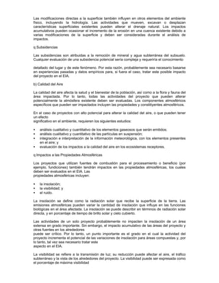 Las modificaciones directas a la superficie también influyen en otros elementos del ambiente
físico, incluyendo la hidrología. Las actividades que mueven, excavan o desplazan
características superficiales existentes pueden alterar el drenaje natural. Los impactos
acumulativos pueden ocasionar el incremento de la erosión en una cuenca existente debido a
varias modificaciones de la superficie y deben ser consideradas durante el análisis de
impactos.
q Subsidencias
Las subsidencias son atribuidas a la remoción de mineral y agua subterránea del subsuelo.
Cualquier evaluación de una subsidencia potencial sería compleja y requeriría el conocimiento
detallado del lugar y de este fenómeno. Por esta razón, probablemente sea necesario basarse
en experiencias pasadas y datos empíricos para, si fuera el caso, tratar este posible impacto
del proyecto en el EIA.
b) Calidad del Aire
La calidad del aire afecta la salud y el bienestar de la población, así como a la flora y fauna del
área impactada. Por lo tanto, todas las actividades del proyecto que pueden alterar
potencialmente la atmósfera existente deben ser evaluadas. Los componentes atmosféricos
específicos que pueden ser impactados incluyen las propiedades y constitiyentes atmosféricos.
En el caso de proyectos con alto potencial para alterar la calidad del aire, o que pueden tener
un efecto
significativo en el ambiente, requieren los siguientes estudios:
• análisis cualitativo y cuantitativo de los elementos gaseosos que serán emitidos;
• análisis cualitativo y cuantitativo de las partículas en suspensión;
• integración e interpretación de la información meteorológica, con los elementos presentes
en el aire; y
• evaluación de los impactos a la calidad del aire en los ecosistemas receptores.
q Impactos a las Propiedades Atmosféricas
Los proyectos que utilizan fuentes de combustión para el procesamiento o beneficio (por
ejemplo, fundiciones) también tendrán impactos en las propiedades atmosféricas, los cuales
deben ser evaluados en el EIA. Las
propiedades atmosféricas incluyen:
• la insolación;
• la visibilidad; y
• el ruido.
La insolación se define como la radiación solar que recibe la superficie de la tierra. Las
emisiones atmosféricas pueden variar la cantidad de insolación que influye en las funciones
biológicas en el área afectada. La insolación se puede describir en términos de radiación solar
directa, y en porcentaje de tiempo de brillo solar y cielo cubierto.
Las actividades de un solo proyecto probablemente no impacten la insolación de un área
extensa en grado importante. Sin embargo, el impacto acumulativo de las áreas del proyecto y
otras fuentes en los alrededores
puede ser crítico. Por lo tanto, un punto importante es el grado en el cual la actividad del
proyecto incrementa el potencial de las variaciones de insolación para áreas compuestas y, por
lo tanto, tal vez sea necesario tratar este
aspecto en el EIA.
La visibilidad se refiere a la transmisión de luz; su reducción puede afectar el aire, el tráfico
subterráneo y la vista de los alrededores del proyecto. La visibilidad puede ser expresada como
el porcentaje de máxima visibilidad
 