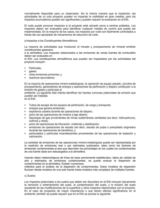 normalmente disponible para un observador. De la misma manera que la insolación, las
actividades de un solo proyecto pueden no impactar la visibilidad en gran medida, pero los
impactos acumulativos pueden ser significantes y pueden requerir la evaluación en el EIA.
El ruido puede provocar impactos si el proyecto está ubicado cerca a centros poblados. Los
impactos deben ser evaluados para identificar cualquier medida de control que puede ser
implementada. En la mayoría de los casos, los impactos por ruido son fácilmente controlados a
través del uso apropiado de mecanismos de reducción de ruido.
q Impactos a los Constituyentes Atmosféricos
La mayoría de actividades que involucran el minado y procesamiento de mineral emitirán
constituyentes gaseosos
a la atmósfera. Los impactos relacionados a las emisiones de varias fuentes de combustión
deben ser evaluados en
el EIA. Los constituyentes atmosféricos que pueden ser impactados por las actividades del
proyecto incluyen:
• Partículas;
• gases;
• otras emisiones primarias; y
• reactivos secundarios.
En la mayoría de operaciones minero-metalúrgicas, la operación de equipo pesado, circuitos de
procesamiento, generadores de energía y operaciones de perforación y disparo contibuyen a la
emisión de gases y partículas al
ambiente. La siguiente lista intenta identificar las fuentes comunes potenciales de emisión que
pueden ser tratadas
en el EIA:
• Tubos de escape de los equipos de perforación, de carga y transporte;
• energía que genera emisiones;
• explosivos usados durante las operaciones de disparo;
• polvo de las operaciones de minería a tajo abierto;
• descargas de gas provenientes de minas subterráneas ventiladas (es decir, hidrocarburos,
sulfuros y otras);
• polvo de operaciones de trituración, molienda y clasificación;
• emisiones de operaciones de secado (es decir, secado de pulpa o precipitado originados
durante las operaciones de beneficio); y
• particulados y partículas incandescentes provenientes de las operaciones de tostación y
calcinación.
La cantidad de emisiones de las operaciones minero-metalúrgicas puede ser representada por
la medición de emisiones real o por estimados publicados, tales como los factores de
emisiones contaminantes al aire que describen los porcentajes en los cuales los contaminantes
de una fuente dada son descargados a la atmósfera.
Usando datos meteorológicos de línea de base previamente establecidos, datos de calidad de
aire y estimados de emisiones contaminantes, se puede evaluar la dispersión de
contaminantes en la atmósfera. Existen numerosos
métodos para el análisis de la dispersión de contaminantes. Estos modelos de dispersión
fluctúan desde modelos de una sola fuente hasta modelos más complejos de múltiples fuentes.
c) Suelos
Los impactos potenciales a los suelos que deben ser discutidos en el EIA incluyen típicamente
la remoción o enterramiento del suelo, la contaminación del suelo, y la erosión del suelo
resultante de las modificaciones de la superficie y otros impactos relacionados con el proyecto.
En el caso de proyectos de mayor importancia o que tienen efectos significativos en el
ambiente, también se puede requerir que en el EIA se precise lo siguiente:
 