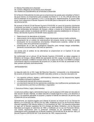 VI. Efectos Previsibles de la Actividad
VII. Control y Mitigación de los Efectos de la Actividad
VIII. Análisis de Costo/Beneficio de la Actividad a Desarrollar
En la Sección Antecedentes de esta guía se proporcionan las pautas para completar la Parte II.
De igual manera, los lineamientos para completar las Partes IV, V, VI, VII y VIII del informe del
EIA se presentan en los Capítulos I, II, III, V, VI de esta guía, respectivamente. El usuario debe
tomar como referencia al Decreto Supremo 016-93-EM para la descripción de las Partes I y III
del informe de EIA.
De acuerdo al Artículo 22 del Decreto Supremo 016-93-EM, en casos de proyectos importantes
o proyectos que tienen un impacto significativo en el medio ambiente, la Dirección General de
Asuntos Ambientales del Ministerio de Energía y Minas, a través de la Dirección General de
Minería, puede solicitar la ampliación del EIA en aquellos aspectos establecidos en el Anexo 2,
Parte 2 del Decreto Supremo 016-93-EM. Estos aspectos son:
• Determinación de alternativas al proyecto;
• determinación de los efectos probables o reales del proyecto sobre el medio ambiente;
• presentación de un análisis de costo-beneficio del proyecto donde se incluya la posible
devaluación de los ecosistemas circundantes, infraestructura existente, calidad de vida
humana, entre otros pertinentes al proyecto; y
• presentación de un plan de contingencia específico para manejar riesgos ambientales,
previendo ocurrencias para 1000 días de operación.
Las pautas para el análisis de las alternativas se proporcionan en el Capítulo IV de este
documento guía.
De conformidad con el artículo 23 del Decreto Supremo 016-93-EM, se deben presentar al
Ministerio de Energía y Minas (MEM) dos ejemplares del EIA. Luego de recibido el EIA y/o la
ampliación solicitada, el MEM lo revisará dentro de un plazo de 45 días. Si el MEM no emitiera
comunicación alguna al proponente del proyecto en un plazo de 45 días de presentado el EIA,
éste quedará aprobado automáticamente.
ANTECEDENTES
La segunda parte de un EIA, luego del Resumen Ejecutivo, corresponde a los Antecedentes.
De acuerdo al Decreto Supremo 016-93-EM, ésta debe contener un resumen descriptivo de:
• Los aspectos políticos, legales y administrativos inherentes y/o las disposiciones legales
aplicables al proyecto propuesto;
• una descripción general del proyecto propuesto; y
• una descripción general de las operaciones existentes y las modificaciones aprobadas para
las operaciones y permisos ya obtenidos o negociados.
1. Estructura Política, Legal y Administrativa
La estructura política, legal y administrativa bajo la cual se prepara el EIA debe ser discutida en
esta sección del EIA. Además, se deben describir el estado legal de la mina y los derechos al
agua y a la superficie aplicables al proyecto y explicar el trámite de obtención de permiso para
el desarrollo de las actividades.
Generalmente, los aspectos legales para obtener el permiso se incluyen en la Ley General de
Minería y en el Decreto Ley 109 de junio de 1989, modificado por la Ley de Promoción Minera
(Decreto Legislativo 708) efectivo desde el 15 de diciembre de 1991. Los aspectos ambientales
se rigen por el Decreto Legislativo No 613 (Código del Medio Ambiente y de los Recursos
Naturales) promulgado en setiembre de 1990 y modificado por la Ley de Promoción Minera.
Las nuevas regulaciones para la protección ambiental en las actividades mineras y
metalúrgicas fueron aprobadas por el Decreto Supremo 016-93-EM del 28 de abril de 1993 y el
Decreto Supremo 059-93-EM del 13 de diciembre de 1993, respectivamente.
 