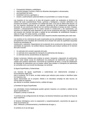 • Composición litológica y edafológica;
• reacción biológica, química y física con efluentes descargados o almacenados;
• permeabilidad del suelo;
• estabilidad sísmica y geológica; y
• erosión y sedimentación potencial debido a la proximidad a un cuerpo de agua.
Los impactos en los suelos en el área del proyecto pueden ser analizados en términos de
calidad del suelo (características físicas, químicas y biológicas) y volumen (atribuible a los
procesos de erosión). Los impactos a la calidad del suelo, a los que se refiere esta sección, no
son los impactos resultantes de, por ejemplo, derrames de las instalaciones operativas de
lixiviación de una cancha de relaves sino los cambios atribuibles al manejo (es decir, limpieza,
remoción y almacenamiento) de los suelos durante la construcción y las operaciones. Los
impactos a la calidad del suelo dependen no sólo de las condiciones del lugar y las actividades
del proyecto sino también del grado y calidad de las actividades de rehabilitación llevadas a
cabo en el lugar. Por estas razones, un análisis
detallado de los impactos a la calidad del suelo requeriría estudios especiales para cada caso.
Los cambios en los volúmenes de suelo ocasionados por las actividades del proyecto ocurrirán
principalmente como resultado del incremento de la erosión del suelo de superficies expuestas
durante las actividades de
construcción y operación. Dependiendo de la extensión de la construcción del proyecto y de las
actividades de operación, los análisis básicos requeridos para evaluar cambios en el volumen
del suelo incluirán:
• Un estimado de la erosión esperada del suelo;
• un estimado de la capacidad de transporte de sedimentos del drenaje; y
• un estimado de las características de deposición.
Existen numerosos métodos para analizar la erosión, transporte y deposición de sedimentos.
Pueden variar desde curvas de clasificación de producción de sedimentos que pueden ser
usadas para predecir sedimentos, escorrentía de superficies de tierra y curvas de clasificación
de descarga de sedimentos que se puedan utilizar para predecir el transporte de sedimentos
en corrientes como una función de descarga a la corriente.
d) Aguas Superficiales y Subterráneas
Los recursos de aguas superficiales y subterráneas son relativamente complejos y
funcionalmente vitales para
todo el ambiente. Por lo tanto, se debe realizar gran esfuerzo para evaluar e identificar todos
los impactos a las
aguas relacionadas con el proyecto. Debido a la naturaleza compleja de este recurso, es
común tratar los impactos
que afectan la cantidad, abastecimiento y calidad del agua.
q Cantidad de Aguas Superficiales
Las actividades minero-metalúrgicas pueden generar impactos a la cantidad y calidad de las
aguas superficiales en
el espacio y tiempo a través de:
1) cambios en las configuraciones de drenaje y los factores hidraúlicos que afectan los flujos de
agua superficial;
2) factores hidrológicos como la evaporación y evapotranspiración, escorrentía de aguas en
áreas de tormenta (es
decir, infiltración y almacenamiento) y transferencias de agua; y
3) cambios en el uso del agua.
 