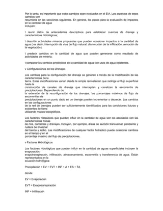 Por lo tanto, es importante que estos cambios sean evaluados en el EIA. Los aspectos de estos
cambios son
resumidos en las secciones siguientes. En general, los pasos para la evaluación de impactos
en la cantidad de agua
incluyen:
t reunir datos de antecedentes descriptivos para establecer cuencas de drenaje y
características hidrológicas;
t describir actividades mineras propuestas que pueden ocasionar impactos a la cantidad de
agua ( es decir, interrupción de vías de flujo natural, disminución de la infiltración, remoción de
la vegetación);
t predecir cambios en la cantidad de agua que pueden generarse como resultado de
actividades de minería;
t comparar los cambios predecidos en la cantidad de agua con usos de agua existentes.
v Configuraciones de los Drenajes
Los cambios para la configuración del drenaje se generan a través de la modificación de las
características de la
tierra. Estas modificaciones varían desde la simple renivelación que redirige el flujo superficial
hasta la
construcción de canales de drenaje que interceptan y canalizan la escorrentía de
precipitaciones. Dependiendo de
la extensión de la reconfiguración de los drenajes, los porcentajes máximos de flujo de
escorrentías de
precipitaciones en un punto dado en un drenaje pueden incrementar o decrecer. Los cambios
en las configuraciones
de la red de drenajes pueden ser suficientemente identificados para las condiciones futuras y
existentes de tierra
utilizando mapas topográficos.
Los factores hidraúlicos que pueden influir en la cantidad de agua son los asociados con las
características físicas
de ríos, corrientes y drenajes. Incluyen, por ejemplo, áreas de sección transversal, pendiente y
rudeza del material
del banco y lecho. Las modificaciones de cualquier factor hidraúlico puede ocasionar cambios
en el tiempo y en el
porcentaje máximo del flujo de precipitaciones.
v Factores Hidrológicos
Los factores hidrológicos que pueden influir en la cantidad de aguas superficiales incluyen la
evaporación,
evapotranspiración, infiltración, almacenamiento, escorrentía y transferencia de agua. Están
representados en la
ecuación hidrológica:
Precipitación = EV + EVT + INF + A + ES + TA
donde:
EV = Evaporación
EVT = Evapotranspiración
INF = Infiltración
 