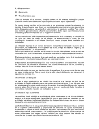 A = Almacenamiento
ES = Escorrentía
TA = Transferencia de agua
Como se muestra en la ecuación, cualquier cambio en los factores hidrológicos pueden
ocasionar cambios en la distribución espacial y temporal de las aguas superficiales.
Se pueden esperar cambios en la evaporación si las actividades cambian la naturaleza y/o
cantidad de superficies de agua libres. Los cambios pueden ocurrir construyendo reservorios y
pozas de agua de proceso o propiciando el crecimiento de la vegetación acuática. Para evaluar
este elemento generalmente es suficiente conocer el área de las aguas superficiales sumadas
o restadas y correlacionando esto con la evaporación estimada.
La evapotranspiración está comprendida por la evaporación de la humedad y la transpiración
del agua del suelo por medio de las plantas. La evapotranspiración puede ser una
consideración importante en el balance hidrológico cuando grandes áreas vegetadas son
disturbadas.
La infiltración depende de un número de factores incluyendo la intensidad y duración de la
precipitación, las condiciones de la superficie del suelo, el tipo de cobertura vegetal y las
propiedades del suelo. Los requerimientos
básicos para evaluar los cambios en la infiltración incluyen descripciones de las superficies
disturbadas o no, junto con estimados de cambios esperados en los porcentajes de infiltración.
El almacenamiento en una cuenca de drenaje puede ser cambiado a través de la construcción
de reservorios y modificaciones superficiales que crean depresiones.
El tipo esencial de información requerida para evaluar los cambios en la escorrentía incluirán
los cambios en los patrones de escorrentía y los factores hidraúlicos de los ríos, corrientes y
drenajes, tal como se discutió en la sección anterior.
Las transferencias de agua son transferencias de agua fuera de una cuenca de drenaje para
ser usada en otra cuenca. Esto se puede llevar a cabo a través de tuberías que transporten el
agua de una cuenca a otra.
v Factores del Uso de Aguas
Tal vez la mayor preocupación en cuanto a los impactos a la cantidad de agua de las
actividades de minería y beneficio serán los cambios en el uso del agua. El uso del agua para
las actividades del proyecto puede disminuir la cantidad de agua disponible para los usuarios
corriente abajo. Por lo tanto, es imperativo que se tome en cuenta este factor hidraúlico al
momento de evaluar los impactos a la cantidad de agua.
q Cantidad de Agua Subterránea
La evaluación de los impactos a la cantidad de aguas subterráneas es, de muchas maneras,
similar a la de aguas superficiales. La cantidad del recurso agua puede ser impactada por las
actividades que alteran los factores hidraúlicos, los factores hidrológicos o los factores de uso
de agua tal como se discutió anteriormente.
Los factores hidraúlicos de las aguas subterráneas que pueden ser afectados incluyen cambios
en la superficie potenciométrica y propiedades de transporte de aguas superficiales y
subterráneas. Cualquier actividad minera que aprovecha los suministros de agua del subsuelo
alterará la superficie potenciométrica. Ello puede originar la disminución de la superficie de
aguas subterráneas que pueden generar conflictos con otros usuarios (por ejemplo, un
manantial que es usado como fuente de agua puede dejar de fluir).
 