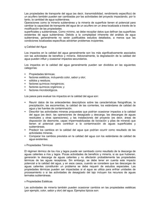 Las propiedades de transporte del agua (es decir, transmisibilidad, rendimiento específico) de
un acuífero también pueden ser cambiadas por las actividades del proyecto impactando, por lo
tanto, la cantidad de agua subterránea.
Operaciones como la minería subterránea y la minería de superficie tienen el potencial para
cambiar la capacidad de transporte del agua de un acuífero en un área localizada a través de la
modificación de las propiedades
superficiales y subterráneas. Como mínimo, se debe recopilar datos que definan las superficies
existentes de agua subterránea. Debido a la complejidad inherente del análisis de agua
subterránea, generalmente no serán justificables estudios detallados, a menos que las
condiciones localizadas específicas adviertan problemas incipientes.
q Calidad del Agua
Los impactos en la calidad del agua generalmente son los más significativamente asociados
con las actividades de beneficio y minería. Adicionalmente, la degradación de la calidad del
agua pueden influir y ocasionar impactos secundarios.
Los impactos en la calidad del agua generalmente pueden ser divididos en las siguientes
categorías:
• Propiedades térmicas;
• factores estéticos, incluyendo color, sabor y olor;
• sólidos y residuos;
• factores químicos inorgánicos;
• factores químicos orgánicos; y
• factores microbiológicos.
Los pasos para evaluar los impactos en la calidad del agua son:
• Reunir datos de los antecedentes descriptivos sobre las características fisiográficas, la
precipitación, las escorrentías, la calidad de las corrientes, los estándares de calidad de
agua y las fuentes de contaminación.
• Describir las actividades mineras propuestas que podrían ocasionar impactos a la calidad
del agua (es decir, las operaciones de desagüado y descarga, las descargas de aguas
residuales y otras operaciones), y las instalaciones del proyecto (es decir, áreas de
disposición de desmonte, capas impermeabilizadas de lixiviación y pilas de mineral) que
tienen el potencial para contribuir a la contaminación de aguas superficiales y
subterráneas.
• Predecir los cambios en la calidad del agua que podrían ocurrir como resultado de las
actividades mineras.
• Comparar los cambios previstos en la calidad del agua con los estándares de calidad de
agua existentes.
v Propiedades Térmicas
El régimen térmico de los ríos y lagos puede ser cambiado como resultado de la descarga de
aguas calientes a ríos y lagos. Pocas actividades de beneficio y minería, si es que hubieran,
generarán la descarga de aguas calientes y no afectarán probablemente las propiedades
térmicas de las aguas receptoras. Sin embargo, se debe tener en cuenta este impacto
potencial a la calidad del agua, y en esos casos, cuando se considere que las descargas de
aguas calientes constituirán un problema se debe requerir de estudios especiales. Las
propiedades térmicas pueden ser impactadas si el agua se utiliza para enfriar unidades de
procesamiento o si las actividades de desagüado del tajo incluyen los recursos de aguas
termales subterráneas.
v Propiedades Estéticas
Las actividades de minería también pueden ocasionar cambios en las propiedades estéticas
(por ejemplo, color, sabor y olor) del agua. Ejemplos típicos son:
 