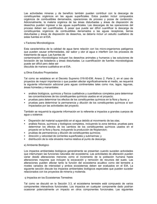 Las actividades mineras y de beneficio también pueden contribuir con la descarga de
constituyentes orgánicos en las aguas superficiales. Estos pueden incluir compuestos
orgánicos de combustibles derramados, operaciones de proceso y pozas de contención.
Adicionalmente, la materia orgánica de las áreas disturbadas y áreas de disposición de
desechos pueden ingresar a las aguas superficiales. Las descargas de las operaciones del
proceso deben ser cuantificadas. A pesar que puede ser difícil cuantificar la descarga de
constituyentes orgánicos de combustibles derramados a las aguas receptoras, tierras
disturbadas y áreas de disposición de desechos, se debería incluir un estudio cualitativo de
estas fuentes en el EIA.
v Factores Microbiológicos
Esta característica de la calidad de agua tiene relación con los micro-organismos patógenos
que pueden causar enfermedades, dar sabor y olor al agua e interferir con los procesos de
tratamiento de agua. Las fuentes de
contaminación microbiológica incluyen los desechos animales y humanos y las soluciones de
lixiviación de las botaderos y áreas disturbadas. La cuantificación de fuentes microbiológicas
puede ser difícil pero debe ser
discutida de manera cualitativa en el EIA.
q Otros Estudios Proyectados
Tal como se establece en el Decreto Supremo 016-93-EM, Anexo 2, Parte 2, en el caso de
proyectos de mayor importancia o que pueden afectar significativamente el medio, se requerirá
la siguiente información adicional para aguas continentales tales como ríos, lagos, lagunas,
áreas húmedas y manantiales:
• análisis biológicos, químicos y físicos cualitativos y cuantitativos completos para determinar
las concentraciones de los constituyentes químicos usados en el proyecto;
• pruebas para determinar los efectos de los constituyentes químicos en la flora y fauna; y
• pruebas para determinar la permanencia y dilución de los constituyentes químicos si son
impactados por las actividades del proyecto.
También se requerirá la siguiente información en lo referente a impactos a grandes cuerpos de
agua u océanos:
• Dispersión del material suspendido en el agua debido al movimiento de las olas;
• análisis físicos, químicos y biológicos completos, incluyendo la zona béntica; pruebas para
determinar los efectos de los cambios de los constituyentes químicos usados en el
proyecto en la flora y fauna, incluyendo la producción de fitoplancton;
• pruebas de permanencia y dilución de constituyentes químicos;
• dirección y velocidad de corrientes superficiales y submarinas; y
• distribución de la vida silvestre marina relativa al punto de descarga.
e) Ambiente Biológico
Los impactos ambientales biológicos generalmente se presentan cuando suceden actividades
que interrumpen las funciones naturales del ecosistema. Las actividades de alteración pueden
variar desde alteraciones menores como el incremento de la población humana hasta
alteraciones mayores que incluyen la excavación y remoción de recursos del suelo. Las
alteraciones pueden afectar tanto la función del ecosistema acuático como del terrestre a
niveles variados de intensidad y ambos ecosistemas deben ser evaluados en el EIA. La
siguiente sección discute los impactos ambientales biológicos especiales que pueden suceder
relacionados con los proyectos de minería y molienda.
q Impactos en los Ecosistemas Terrestres
Tal como se discutió en la Sección 3.3, el ecosistema terrestre está compuesto de varios
componentes interactivos funcionales. Los impactos en cualquier componente dado podrían
ocasionar potencialmente un impacto en otros componentes funcionales. Las siguientes
 