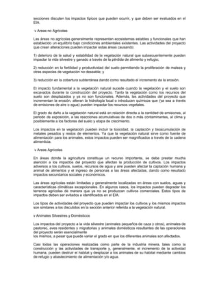 secciones discuten los impactos típicos que pueden ocurrir, y que deben ser evaluados en el
EIA.
v Areas no Agrícolas
Las áreas no agrícolas generalmente representan ecosistemas estables y funcionales que han
establecido un equilibrio bajo condiciones ambientales existentes. Las actividades del proyecto
que crean alteraciones pueden impactar estas áreas causando:
1) deterioro de la salud y estabilidad de la vegetación natural que subsecuentemente pueden
impactar la vida silvestre y ganado a través de la pérdida de alimento y refugio;
2) reducción en la fertilidad y productividad del suelo permitiendo la proliferación de maleza y
otras especies de vegetación no deseable; y
3) reducción en la cobertura subterránea dando como resultado el incremento de la erosión.
El impacto fundamental a la vegetación natural sucede cuando la vegetación y el suelo son
excavados durante la construcción del proyecto. Tanto la vegetación como los recursos del
suelo son desplazados y ya no son funcionales. Además, las actividades del proyecto que
incrementan la erosión, alteran la hidrología local o introducen químicos que (ya sea a través
de emisiones de aire o agua) pueden impactar los recursos vegetales.
El grado de daño a la vegetación natural está en relación directa a la cantidad de emisiones, al
periodo de exposición, a las reacciones acumulativas de dos o más contaminantes, al clima y
posiblemente a los factores del suelo y etapa de crecimiento.
Los impactos en la vegetación pueden incluir la toxicidad, la captación y bioacumulación de
metales pesados y restos de elementos. Ya que la vegetación natural sirve como fuente de
alimentación para los animales, estos impactos pueden ser magnificados a través de la cadena
alimenticia.
v Areas Agrícolas
En áreas donde la agricultura constituye un recurso importante, se debe prestar mucha
atención a los impactos del proyecto que afectan la producción de cultivos. Los impactos
adversos a los cultivos, suelos, recursos de agua y aire pueden afectar la captación humana y
animal de alimentos y el ingreso de personas a las áreas afectadas, dando como resultado
impactos secundarios sociales y económicos.
Las áreas agrícolas están limitadas y generalmente localizadas en áreas con suelos, aguas y
características climáticas excepcionales. En algunos casos, los impactos pueden degradar los
terrenos agrícolas de manera que ya no se produzcan cultivos comerciales. Estos tipos de
impactos deben ser evitados e identificados en el EIA.
Los tipos de actividades del proyecto que pueden impactar los cultivos y los mismos impactos
son similares a los discutidos en la sección anterior referida a la vegetación natural.
v Animales Silvestres y Domésticos
Los impactos del proyecto a la vida silvestre (animales pequeños de caza y otros), animales de
pastoreo, aves residentes y migratorias y animales domésticos resultantes de las operaciones
del proyecto serán esencialmente
los mismos, a pesar que puede variar el grado en que los diferentes animales son afectados.
Casi todas las operaciones realizadas como parte de la industria minera, tales como la
construcción y las actividades de transporte y, generalmente, el incremento de la actividad
humana, pueden destruir el habitat y desplazar a los animales de su habitat mediante cambios
de refugio y abastecimiento de alimentación y/o agua.
 