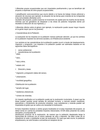 t diferentes grupos ocupacionales que son impactados positivamente y que se benefician del
proyecto a expensas de otros grupos ocupacionales;
t estratificación socio-económica que ocurre debido a la fuerza de trabajo minera adicional y
ubicación de recursos (por ejemplo, la ubicación de las tierras para vivienda de los inmigrantes
a las comunidades afectadas como
resultado del proyecto, puede ocasionar el incremento de capital para los dueños de las tierras,
mientras que los ganaderos se desplazan a las áreas de pastoreo marginales dando por
resultado la reducción de sus ingresos); y
t diferentes efectos sobre el género (por ejemplo, la reubicación puede causar mayor impacto
en la gente mayor que en los jóvenes).
v Características de la Población
La evaluación de los impactos en la población merece particular atención, ya que los cambios
en la población impactan los servicios sociales y la infraestructura existente.
Los cambios en las características de la población pueden ocurrir a través del desplazamiento,
migración y emigración. Los impactos a la población pueden ser estimados basados en los
siguientes datos demográficos:
• censo poblacional;
• características de la población:
* edad,
* sexo,
* raza y etnia,
* estado civil;
• Dirección y tasas:
* migración y emigración (datos del censo),
* urbanización,
* movilidad geográfica;
t Distribución de la población:
* tamaño del lugar,
* residencia urbana/rural,
* número de viviendas.
Un impacto significativo en la población puede ser la reubicación involuntaria. A pesar que las
áreas pueden guardar pocas señales de actividad humana, a menudo existen cazadores,
pescadores y recolectores de productos silvestres, cuya subsistencia y vivienda pueden ser
impactados al grado que se vuelva una necesidad la reubicación.
Si fuera imperativo reubicar a ciertos grupos localizados en el área impactada del proyecto, se
deben tomar en cuenta los probables impactos relacionados. El EIA debe presentar los costos
asociados y la propuesta de
planificación producto de la reubicación, de manera que la población desplazada tenga la
oportunidad de continuar con el mismo estándar de vida o mejorarlo. Se debe cuidar de no
subestimar el costo o subdiseñar el plan de reubicación. En caso que esto ocurra, la población
empobrecerá y se verá forzada a convertirse en receptora de los
 