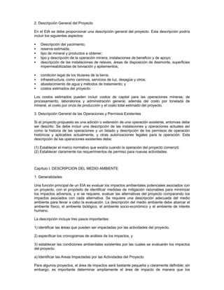 2. Descripción General del Proyecto
En el EIA se debe proporcionar una descripción general del proyecto. Esta descripción podría
incluir los siguientes aspectos:
• Descripción del yacimiento;
• reserva estimada;
• tipo de mineral y productos a obtener;
• tipo y descripción de la operación minera; instalaciones de beneficio y de apoyo;
• descripción de las instalaciones de relaves, áreas de disposición de desmonte, superficies
impermeabilizadas de lixiviación y apilamientos;
• condición legal de los titulares de la tierra;
• infraestructura, como caminos, servicios de luz, desagüe y otros;
• abastecimiento de agua y métodos de tratamiento; y
• costos estimados del proyecto.
Los costos estimados pueden incluir costos de capital para las operaciones mineras, de
procesamiento, laboratorios y administración general, además del costo por tonelada de
mineral, el costo por onza de producción y el costo total estimado del proyecto.
3. Descripción General de las Operaciones y Permisos Existentes
Si el proyecto propuesto es una adición o extensión de una operación existente, entonces debe
ser descrito. Se debe incluir una descripción de las instalaciones y operaciones actuales así
como la historia de las operaciones y un listado y descripción de los permisos de operación
históricos y aplicables actualmente, y otras autorizaciones legales para la operación. Esta
descripción de las operaciones existentes debe:
(1) Establecer el marco normativo que existía cuando la operación del proyecto comenzó.
(2) Establecer claramente los requerimientos de permiso para nuevas actividades.
Capítulo I. DESCRIPCION DEL MEDIO AMBIENTE
1. Generalidades
Una función principal de un EIA es evaluar los impactos ambientales potenciales asociados con
un proyecto, con el propósito de identificar medidas de mitigación razonables para minimizar
los impactos adversos, y si se requiere, evaluar las alternativas del proyecto comparando los
impactos asociados con cada alternativa. Se requiere una descripción adecuada del medio
ambiente para llevar a cabo la evaluación. La descripción del medio ambiente debe abarcar el
ambiente físico, el ambiente biológico, el ambiente socio-económico y el ambiente de interés
humano.
La descripción incluye tres pasos importantes:
1) identificar las áreas que pueden ser impactadas por las actividades del proyecto,
2) especificar los cronogramas de análisis de los impactos, y
3) establecer las condiciones ambientales existentes por las cuales se evaluarán los impactos
del proyecto.
a) Identificar las Areas Impactadas por las Actividades del Proyecto
Para algunos proyectos, el área de impactos será bastante pequeña y claramente definible; sin
embargo, es importante determinar ampliamente el área de impacto de manera que los
 