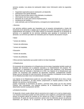 servicios sociales. Los planes de reubicación deben incluir información sobre los siguientes
puntos:
• Capacidad organizativa para la reubicación y el desarrollo;
• participación de la gente afectada;
• datos de línea de base sobre el área afectada y la población;
• reformulación del marco legal y político;
• desarrollo de un plan para nuevos emplazamientos;
• transferencia de medidas; y
• costo estimado, plan de financiamiento y cronograma de implementación.
v Servicios
Los servicios públicos pueden ser impactados por el proyecto principalmente a través del
incremento de la demanda a medida que la población en el área del impacto aumenta por la
implementación del proyecto. El EIA debe evaluar el incremento estimado en la demanda de
servicios y la capacidad de los servicios existentes para ajustarse al incremento de la
demanda. Los servicios que deben ser evaluados para los impactos del proyecto incluyen:
t Salud
* número de médicos,
* número de enfermeras,
* número de hospitales.
t Educación
* número de escuelas,
* número de profesores.
t Otros servicios importantes que pueden existir en el área impactada.
v Infraestructura
El incremento de la demanda en la infraestructura de las áreas impactadas también puede ser
resultado del incremento de la población asociada a la implementación del proyecto. Por
consiguiente, la capacidad de la infraestructura existente para adaptarse a las demandas
crecientes debe ser evaluada e informada en el EIA. Las mejoras en la infraestructura que
pueden ser necesarias para satisfacer las demandas crecientes, probablemente también
tengan que ser discutidas en este documento. Si fuera requerido, la evaluación de las mejoras
en la infraestructura debe incluir la fundamentación de éstas.
Las mejoras en la infraestructura puede ser una parte integral del diseño de la mina y de las
operaciones de beneficio y, de esta manera, proporcionar un impacto positivo al área. Por
ejemplo, los caminos y vías ferroviarias
pueden incrementar el movimiento de bienes y servicios hacia áreas que de otra manera
hubieran sido inaccesibles. Los impactos positivos de la infraestructura no deben ser
desechados durante la preparación del EIA.
q Ambiente Económico
El desarrollo minero puede afectar toda la economía de la región en la cual se desenvuelve.
Los impactos económicos pueden ser tanto positivos como negativos y principalmente suceden
porque el proyecto afecta los cambios en los valores de la tierra, el empleo y los ingresos
económicos. El grado de impacto económico variará entre los diferentes grupos de personas
basándose, por ejemplo, en la ocupación. En las siguientes secciones se proporcionan
 