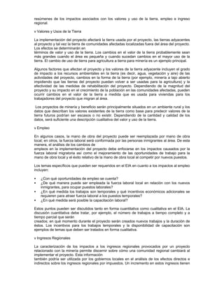 resúmenes de los impactos asociados con los valores y uso de la tierra, empleo e ingreso
regional.
v Valores y Usos de la Tierra
La implementación del proyecto afectará la tierra usada por el proyecto, las tierras adyacentes
al proyecto y tal vez la tierra de comunidades afectadas localizadas fuera del área del proyecto.
Los efectos se determinarán en
términos de valor y uso de la tierra. Los cambios en el valor de la tierra probablemente sean
más grandes cuando el área es pequeña y cuando sucedan cambios en el mayor uso de la
tierra. El cambio de uso de tierra para agricultura a tierra para minería es un ejemplo principal.
Algunos factores que afectan el proyecto y los valores de la tierra adyacente incluyen el grado
de impacto a los recursos ambientales en la tierra (es decir, agua, vegetación y aire) de las
actividades del proyecto, cambios en la forma de la tierra (por ejemplo, minería a tajo abierto
impidiendo que las tierras del proyecto puedan volver a ser usadas para la agricultura) y la
efectividad de las medidas de rehabilitación del proyecto. Dependiendo de la magnitud del
proyecto y su impacto en el crecimiento de la población en las comunidades afectadas, pueden
ocurrir cambios en el valor de la tierra a medida que es usada para viviendas para los
trabajadores del proyecto que migran al área.
Los proyectos de minería y beneficio serán principalmente situados en un ambiente rural y los
datos que describan los valores existentes de la tierra como base para predecir valores de la
tierra futuros podrían ser escasos o no existir. Dependiendo de la cantidad y calidad de los
datos, será suficiente una descripción cualitativa del valor y uso de la tierra.
v Empleo
En algunos casos, la mano de obra del proyecto puede ser reemplazada por mano de obra
local; en otros, la fuerza laboral será conformada por las personas inmigrantes al área. De esta
manera, el análisis de los cambios de
empleos en la implementación del proyecto debe enfocarse en los impactos causados por la
fuerza laboral migratoria así como el mejoramiento de las oportunidades de trabajo para la
mano de obra local y el éxito relativo de la mano de obra local al competir por nuevos puestos.
Los temas específicos que pueden ser requeridos en el EIA en cuanto a los impactos al empleo
incluyen:
• ¿Con qué oportunidades de empleo se cuenta?
• ¿De qué manera puede ser empleada la fuerza laboral local en relación con los nuevos
inmigrantes, para ocupar puestos laborales?
• ¿En qué medida los trabajos son temporales y qué incentivos económicos adicionales se
requieren para atraer fuerza laboral a los puestos temporales?
• ¿En qué medida será posible la capacitación laboral?
Estos puntos pueden ser discutidos tanto en forma cuantitativa como cualitativa en el EIA. La
discusión cuantitativa debe tratar, por ejemplo, el número de trabajos a tiempo completo y a
tiempo parcial que serán
creados; en qué momento durante el proyecto serán creados nuevos trabajos y la duración de
éstos. Los incentivos para los trabajos temporales y la disponibilidad de capacitación son
ejemplos de temas que deben ser tratados en forma cualitativa.
v Ingresos Regionales
La caracterización de los impactos a los ingresos regionales provocados por un proyecto
relacionado con la minería permite discernir sobre cómo una comunidad regional cambiará al
implementar el proyecto. Esta información
también podría ser utilizada por los gobiernos locales en el análisis de los efectos directos e
indirectos sobre los ingresos regionales por impuestos. Un incremento en estos ingresos tienen
 