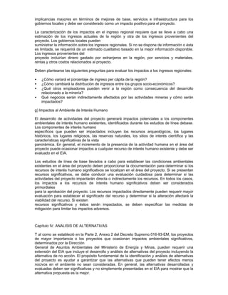implicancias mayores en términos de mejoras de base, servicios e infraestructura para los
gobiernos locales y debe ser considerado como un impacto positivo para el proyecto.
La caracterización de los impactos en el ingreso regional requiere que se lleve a cabo una
estimación de los ingresos actuales de la región y otra de los ingresos provenientes del
proyecto. Los gobiernos locales pueden
suministrar la información sobre los ingresos regionales. Si no se dispone de información o ésta
es limitada, se requerirá de un estimado cualitativo basado en la mejor información disponible.
Los ingresos provenientes del
proyecto incluirían dinero gastado por extranjeros en la región, por servicios y materiales,
rentas y otros costos relacionados al proyecto.
Deben plantearse las siguientes preguntas para evaluar los impactos a los ingresos regionales:
• ¿Cómo variará el porcentaje de ingreso per cápita de la región?
• ¿Cómo cambiará la distribución de ingresos entre los grupos socio-económicos?
• ¿Qué otros empleadores pueden venir a la región como consecuencia del desarrollo
relacionado a la minería?
• Qué negocios serán indirectamente afectados por las actividades mineras y cómo serán
impactados?
g) Impactos al Ambiente de Interés Humano
El desarrollo de actividades del proyecto generará impactos potenciales a los componentes
ambientales de interés humano existentes, identificados durante los estudios de línea debase.
Los componentes de interés humano
específicos que pueden ser impactados incluyen los recursos arqueológicos, los lugares
históricos, los lugares religiosos, las reservas naturales, los sitios de interés científico y las
características significativas de la vista
panorámica. En general, el incremento de la presencia de la actividad humana en el área del
proyecto puede ocasionar impactos a cualquier recurso de interés humano existente y debe ser
evaluado en el EIA.
Los estudios de línea de base llevados a cabo para establecer las condiciones ambientales
existentes en el área del proyecto deben proporcionar la documentación para determinar si los
recursos de interés humano significativos se localizan en el área del proyecto. Si se presentan
recursos significativos, se debe conducir una evaluación cuidadosa para determinar si las
actividades del proyecto impactarán directa o indirectamente los recursos. En todos los casos,
los impactos a los recursos de interés humano significativos deben ser considerados
primordiales
para la aprobación del proyecto. Los recursos impactados directamente pueden requerir mayor
evaluación para establecer el significado del recurso y determinar si la alteración afectará la
viabilidad del recurso. Si existen
recursos significativos y éstos serán impactados, se deben especificar las medidas de
mitigación para limitar los impactos adversos.
Capítulo IV. ANALISIS DE ALTERNATIVAS
T al como se estableció en la Parte 2, Anexo 2 del Decreto Supremo 016-93-EM, los proyectos
de mayor importancia o los proyectos que ocasionan impactos ambientales significativos,
determinados por la Dirección
General de Asuntos Ambientales del Ministerio de Energía y Minas, pueden requerir una
extensión del EIA que incluye el desarrollo y análisis de alternativas del proyecto incluyendo la
alternativa de no acción. El propósito fundamental de la identificación y análisis de alternativas
del proyecto es ayudar a garantizar que las alternativas que pueden tener efectos menos
nocivos en el ambiente no sean consideradas. En general, las alternativas desarrolladas y
evaluadas deben ser significativas y no simplemente presentadas en el EIA para mostrar que la
alternativa propuesta es la mejor.
 