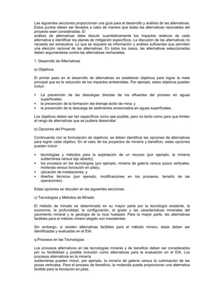 Las siguientes secciones proporcionan una guía para el desarrollo y análisis de las alternativas.
Estos puntos deben ser llevados a cabo de manera que todas las alternativas razonables del
proyecto sean consideradas. El
análisis de alternativas debe discutir cuantitativamente los impactos relativos de cada
alternativa e identificar los planes de mitigación específicos. La discusión de las alternativas no
necesita ser exhaustiva. Lo que se requiere es información y análisis suficientes que permitan
una elección racional de las alternativas. En todos los casos, las alternativas seleccionadas
deben argumentarse contra las alternativas rechazadas.
1. Desarrollo de Alternativas
a) Objetivos
El primer paso en el desarrollo de alternativas es establecer objetivos para lograr la meta
principal que es la reducción de los impactos ambientales. Por ejemplo, estos objetivos pueden
incluir:
• La prevención de las descargas directas de los efluentes del proceso en aguas
superficiales;
• la prevención de la formación del drenaje ácido de mina; y
• la prevención de la descarga de sedimentos erosionados en aguas superficiales.
Los objetivos deben ser tan específicos como sea posible, pero no tanto como para que limiten
el rango de alternativas que se pudiera desarrollar.
b) Opciones del Proyecto
Continuando con la formulación de objetivos, se deben identificar las opciones de alternativas
para lograr cada objetivo. En el caso de los proyectos de minería y beneficio, estas opciones
pueden incluir:
• tecnologías y métodos para la explotación de un recurso (por ejemplo, la minería
subterránea versus tajo abierto);
• los procesos en las tecnologías (por ejemplo, minería de galería versus pozos verticales,
molienda versus lixiviación en pilas);
• ubicación de instalaciones; y
• diseños técnicos (por ejemplo, modificaciones en los procesos, tamaño de las
operaciones).
Estas opciones se discuten en las siguientes secciones.
c) Tecnologías y Métodos de Minado
El método de minado es determinado en su mayor parte por la tecnología existente, la
economía, la profundidad, la configuración, el grado y las características minerales del
yacimiento mineral y la geología de la roca huésped. Para la mayor parte, las alternativas
factibles para el método minero elegido son inexistentes.
Sin embargo, sí existen alternativas factibles para el método minero, éstas deben ser
identificadas y evaluadas en el EIA.
q Procesos en las Tecnologías
Los procesos alternativos en las tecnologías mineras y de beneficio deben ser considerados
por su factibilidad y posible inclusión como alternativas para la evaluación en el EIA. Los
procesos alternativos en la minería
subterránea pueden incluir, por ejemplo, la minería de galería versus la culminación de las
pozas verticales. Para el proceso de beneficio, la molienda puede proporcionar una alternativa
factible para la lixiviación en pilas.
 