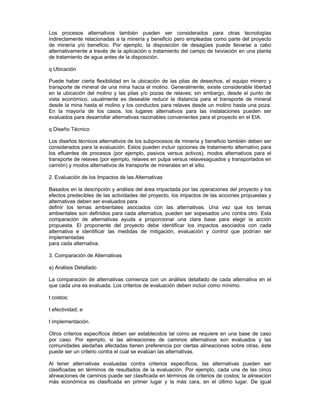 Los procesos alternativos también pueden ser considerados para otras tecnologías
indirectamente relacionadas a la minería y beneficio pero empleadas como parte del proyecto
de minería y/o beneficio. Por ejemplo, la disposición de desagües puede llevarse a cabo
alternativamente a través de la aplicación o tratamiento del campo de lixiviación en una planta
de tratamiento de agua antes de la disposición.
q Ubicación
Puede haber cierta flexibilidad en la ubicación de las pilas de desechos, el equipo minero y
transporte de mineral de una mina hacia el molino. Generalmente, existe considerable libertad
en la ubicación del molino y las pilas y/o pozas de relaves; sin embargo, desde el punto de
vista económico, usualmente es deseable reducir la distancia para el transporte de mineral
desde la mina hasta el molino y los conductos para relaves desde un molino hasta una poza.
En la mayoría de los casos, los lugares alternativos para las instalaciones pueden ser
evaluados para desarrollar alternativas razonables convenientes para el proyecto en el EIA.
q Diseño Técnico
Los diseños técnicos alternativos de los subprocesos de minería y beneficio también deben ser
considerados para la evaluación. Estos pueden incluir opciones de tratamiento alternativo para
los efluentes de procesos (por ejemplo, pasivos versus activos), modos alternativos para el
transporte de relaves (por ejemplo, relaves en pulpa versus relavesaguados y transportados en
camión) y modos alternativos de transporte de minerales en el sitio.
2. Evaluación de los Impactos de las Alternativas
Basados en la descripción y análisis del área impactada por las operaciones del proyecto y los
efectos predecibles de las actividades del proyecto, los impactos de las acciones propuestas y
alternativas deben ser evaluados para
definir los temas ambientales asociados con las alternativas. Una vez que los temas
ambientales son definidos para cada alternativa, pueden ser sopesados uno contra otro. Esta
comparación de alternativas ayuda a proporcionar una clara base para elegir la acción
propuesta. El proponente del proyecto debe identificar los impactos asociados con cada
alternativa e identificar las medidas de mitigación, evaluación y control que podrían ser
implementadas
para cada alternativa.
3. Comparación de Alternativas
a) Análisis Detallado
La comparación de alternativas comienza con un análisis detallado de cada alternativa en el
que cada una es evaluada. Los criterios de evaluación deben incluir como mínimo:
t costos;
t efectividad; e
t implementación.
Otros criterios específicos deben ser establecidos tal como se requiere en una base de caso
por caso. Por ejemplo, si las alineaciones de caminos alternativos son evaluados y las
comunidades aledañas afectadas tienen preferencia por ciertas alineaciones sobre otras, éste
puede ser un criterio contra el cual se evalúan las alternativas.
Al tener alternativas evaluadas contra criterios específicos, las alternativas pueden ser
clasificadas en términos de resultados de la evaluación. Por ejemplo, cada una de las cinco
alineaciones de caminos puede ser clasificada en términos de criterios de costos; la alineación
más económica es clasificada en primer lugar y la más cara, en el último lugar. De igual
 