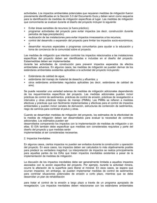 actividades. Los impactos ambientales potenciales que requieren medidas de mitigación fueron
previamente identificadas en la Sección 5.0 del Documento Guía y deben servir como esquema
para la identificación de medidas de mitigación específicas al lugar. Las medidas de mitigación
que comúnmente se evalúan durante el diseño del proyecto incluyen lo siguiente:
• Evitar áreas sensibles de recursos (si fuera práctico);
• programar actividades del proyecto para evitar impactos (es decir, construcción durante
periodos de baja precipitación);
• reubicación de las instalaciones para evitar impactos innecesarios a los recursos;
• control del desarrollo o expansión del proyecto para limitar los impactos socio-económicos;
y
• desarrollar recursos especiales o programas comunitarios para ayudar a la educación y
toma de conciencia de la comunidad sobre el proyecto.
Las medidas de mitigación que intentan controlar los impactos relacionados a las instalaciones
específicas del proyecto deben ser identificadas e incluidas en el diseño del proyecto.
Estasmedidas deben ser implementadas
durante las actividades de construcción para prevenir impactos esperados de efectos
ambientales adversos. En algunos casos, las medidas de mitigación se pueden derivar de los
estándares ambientales existentes aplicables a la actividad del proyecto incluyendo:
• Estándares de calidad de agua;
• estándares del manejo de material de desecho y efluentes; y
• otros estándares ambientales regulados aplicables (es decir, estándares de calidad de
aire).
Se puede necesitar una variedad extensa de medidas de mitigación adicionales dependiendo
de los requerimientos específicos del proyecto. Las medidas adicionales pueden incluir
prácticas de control de sedimentos, prácticas de control de erosión, prácticas de revegetación a
intervalos y otras prácticas mejores de manejo (PMMs). Las PMMs se refieren a medidas
efectivas y prácticas que son fácilmente implementadas y efectivas para el control de impactos
ambientales y pueden incluir canales de derivación, estructuras de contención de sedimentos,
riego de caminos para controlar el polvo y otras.
Cuando se desarrollan medidas de mitigación del proyecto, los estimados de la efectividad de
la medida de mitigación deben ser desarrollados para evaluar la necesidad de controles
adicionales. Los estimados pueden ser
desarrollados comparando los impactos con la implementación de medidas de mitigación o sin
ellas. El EIA también debe especificar que medidas son consideradas requisitos y parte del
diseño del proyecto y que medidas serán
implementadas al ser consideradas necesarias.
2. Impactos Inevitables
En algunos casos, ciertos impactos no pueden ser evitados durante la construcción u operación
del proyecto. En esos casos, los impactos deben ser calculados lo más objetivamente posible
para predecir su verdadera magnitud. La interpretación de impactos se realiza principalmente
para aquellas partes de los EIAs que tratan impactos inevitables existentes a pesar de la
implementación de medidas de mitigación.
La discusión de los impactos inevitables debe ser generalmente limitada a aquellos impactos
asociados con la acción específica del proyecto. Por ejemplo, durante la actividad minera,
ocurre la alteración de la superficie para liberar el mineral. En esos casos, se espera que
ocurran impactos; sin embargo, se pueden implementar medidas de control de sedimentos
para controlar situaciones potenciales de erosión a corto plazo, mientras que se debe
desarrollar un plan de rehabilitación
para tratar el control de la erosión a largo plazo a través de un programa apropiado de
revegetación. Los impactos inevitables deben relacionarse con los estándares ambientales
 