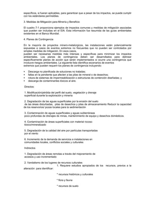 específicos, si fueran aplicables, para garantizar que a pesar de los impactos, se puede cumplir
con los estándares permisibles.
3. Medidas de Mitigación para Minería y Beneficio
El cuadro 7-1 proporciona ejemplos de impactos comunes y medidas de mitigación asociadas
que pueden ser incluidas en el EIA. Esta información fue resumida de las guías ambientales
existentes en el Banco Mundial.
4. Planes de Contingencia
En la mayoría de proyectos minero-metalúrgicos, las instalaciones están potencialmente
expuestas a casos de eventos extremos no frecuentes que no pueden ser controlados por
simples medidas de mitigación. En esos casos,
pueden ser necesarias medidas más intensas y específicas para minimizar los impactos
ambientales. Los planes de contingencia deben ser desarrollados para delinear
específicamente planes de acción que serán implementados si ocurre una contingencia que
involucre riesgos ambientales. La siguiente lista identifica escenarios de eventos
extremos que pueden requerir los planes de contingencia incluyendo:
• Descarga no planificada de soluciones no tratadas;
• fallas en la pendiente que afecten a las pilas de mineral o de desechos;
• rotura de sistemas de impermeabilización o estructuras de contención diseñadas; y
• descarga de contaminantes tóxicos al aire.
Directos:
1. Modificación/pérdida del perfil del suelo, vegetación y drenaje
superficial durante la exploración y minería
2. Degradación de las aguas superficiales por la erosión del suelo
de las áreas disturbadas, pilas de desechos y pilas de almacenamiento Reducir la capacidad
de los reservorios/ pozas locales para la sedimentación
3. Contaminación de aguas superficiales y aguas subterráneas
poco profundas de drenajes de minas, mantenimiento de equipo y desechos domésticos.
4. Contaminación de áreas superficiales con material rocoso
tóxico/mineralizado
5. Degradación de la calidad del aire por partículas transportadas
por el viento
6. Incremento de la demanda de servicios e instalaciones en
comunidades locales, conflictos sociales y culturales
Indirectos
1. Degradación de áreas remotas a través del mejoramiento de
accesos y uso incrementado
2. Vandalismo de los lugares de recursos culturales
1. Requiere estudios apropiados de los recursos, previos a la
alteración para identificar:
* recursos históricos y culturales
* flora y fauna
* recursos de suelo
 