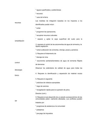 * aguas superficiales y subterráneas
* recursos
* usos de la tierra
Las medidas de mitigación basadas en los impactos a los
recursos
identificados puede incluir:
* evitar
* programar las operaciones,
* recuperar recursos culturales
* separar y apilar la capa superficial del suelo para la
rehabilitación
2. requiere el control de las escorrentías de agua de tormenta y la
rápida vegetación
* evita la alteración de corrientes, drenaje, pozas y pantanos
3. Requiere el tratamiento de:
* drenaje de mina
* escorrentía sanitaria/doméstica de agua de tormenta Rápido
control
de derrames
Observar los estándares de calidad de agua para todas las
descargas
4. Requiere la identificación y separación de material rocoso
tóxico
5. Requiere lo siguiente:
* prácticas de voladura apropiadas
* riego de caminos
* revegetación rápida para la supresión de polvo.
Directos (cont.)
6. Requiere el pre-desarrollo de un estudio socioeconómico de las
comunidades poten- cialmente afectadas. Los conflictos pueden
ser
tratados por:
* programas de asistencia a la comunidad
* préstamos
* pre-pago de impuestos
 
