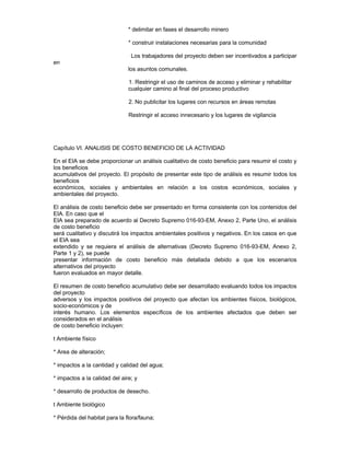 * delimitar en fases el desarrollo minero
* construir instalaciones necesarias para la comunidad
Los trabajadores del proyecto deben ser incentivados a participar
en
los asuntos comunales.
1. Restringir el uso de caminos de acceso y eliminar y rehabilitar
cualquier camino al final del proceso productivo
2. No publicitar los lugares con recursos en áreas remotas
Restringir el acceso innecesario y los lugares de vigilancia
Capítulo VI. ANALISIS DE COSTO BENEFICIO DE LA ACTIVIDAD
En el EIA se debe proporcionar un análisis cualitativo de costo beneficio para resumir el costo y
los beneficios
acumulativos del proyecto. El propósito de presentar este tipo de análisis es resumir todos los
beneficios
económicos, sociales y ambientales en relación a los costos económicos, sociales y
ambientales del proyecto.
El análisis de costo beneficio debe ser presentado en forma consistente con los contenidos del
EIA. En caso que el
EIA sea preparado de acuerdo al Decreto Supremo 016-93-EM, Anexo 2, Parte Uno, el análisis
de costo beneficio
será cualitativo y discutirá los impactos ambientales positivos y negativos. En los casos en que
el EIA sea
extendido y se requiera el análisis de alternativas (Decreto Supremo 016-93-EM, Anexo 2,
Parte 1 y 2), se puede
presentar información de costo beneficio más detallada debido a que los escenarios
alternativos del proyecto
fueron evaluados en mayor detalle.
El resumen de costo beneficio acumulativo debe ser desarrollado evaluando todos los impactos
del proyecto
adversos y los impactos positivos del proyecto que afectan los ambientes físicos, biológicos,
socio-económicos y de
interés humano. Los elementos específicos de los ambientes afectados que deben ser
considerados en el análisis
de costo beneficio incluyen:
t Ambiente físico
* Area de alteración;
* impactos a la cantidad y calidad del agua;
* impactos a la calidad del aire; y
* desarrollo de productos de desecho.
t Ambiente biológico
* Pérdida del habitat para la flora/fauna;
 