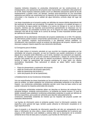 impactos indirectos (impactos no producidos directamente por las construcciones en el
emplazamiento y las operaciones del proyecto) sean reconocidos y analizados adecuadamente
en el EIA. Estos impactos indirectos pueden ocurrir en diferentes ubicaciones aparte de las del
emplazamiento y pueden incluir, por ejemplo, cambios socio-económicos en una comunidad
adyacente que podrían ser ocasionados por la migración de los trabajadores del proyecto a esa
comunidad, o los impactos en la calidad del agua kilómetros corriente abajo del lugar del
proyecto.
Las áreas impactadas por el proyecto pueden ser definidas de manera distinta dependiendo del
tipo particular de impacto que se presente. Por ejemplo, los impactos a la calidad del agua y a
los suministros de agua pueden ser limitados a la cuenca de drenaje en la cual se ubica el
proyecto, mientras que los impactos socio-económicos generalmente se relacionan con los
centros poblados y las actividades humanas que, en la mayoría de casos, probablemente se
extienden más allá de los límites de la cuenca de drenaje. El área impactada también puede
ser definida de manera diferente
dependiendo de las alternativas individuales del proyecto establecidas en el EIA. Por ejemplo,
las alternativas pueden localizar componentes operacionales en una cuenca de drenaje distinta
y/o que ocasionan impactos socio-económicos a los diferentes centros poblados. La
consideración más importante cuando se analizan las alternativas del proyecto, requiere que el
área para cualquier impacto específico sea claramente identificada.
b) Cronograma para el Análisis
El EIA debe indicar el momento calculado en que ocurrirán los impactos generados por las
actividades del proyecto propuesto, ya que los impactos que pueden presentarse en varias
etapas de un proyecto serán diferentes y, por lo tanto, necesitan una evaluación por separado.
Por ejemplo, los impactos que ocurren durante la planificación y etapas de construcción del
proyecto sólo pueden ser de corto plazo sin efectos acumulativos, mientras que los impactos
durante la etapa de operaciones del proyecto pueden ser a largo plazo con efectos
acumulativos importantes. Para estructurar el estudio se deben definir cuatro etapas
específicas:
• Etapa de planeamiento y exploración del proyecto;
• etapa de construcción del proyecto (ejecución);
• etapa de operaciones del proyecto; y
• cierre del proyecto (fin de las operaciones).
c) Establecimiento de las Condiciones Ambientales
Una vez especificadas las áreas impactadas por las actividades del proyecto y los cronogramas
para los análisis, se deben establecer las condiciones ambientales existentes en las áreas de
impacto. Las condiciones ambientales existentes servirán como línea de base contra la cual
pueden evaluarse los impactos potenciales del proyecto.
Las condiciones ambientales existentes deben ser descritas en términos del ambiente físico,
ambiente biológico, ambiente socio-económico y el ambiente de interés humano. El nivel de
detalle necesario para establecer condiciones ambientales existentes no puede ser definido en
términos específicos, pero puede ser suficiente para describir adecuadamente las
condiciones ambientales existentes de manera que los impactos del proyecto pueden ser
evaluados efectivamente.
Las fuentes de información sobre el ambiente pueden incluir la información existente, tanto
específica como general del lugar, también puede utilizarse la información recopilada en el
lugar específicamente
para el proyecto o el desarrollo de información específica del sitio por extrapolación de los
datos e información de otros sitios y áreas similares. Es responsabilidad de la persona que
prepara el EIA determinar cuán detallada y extensa debe ser la descripción de la condición
ambiental de la línea de base para un proyecto y qué fuentes de información usar.
 