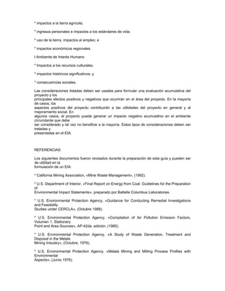 * impactos a la tierra agrícola;
* ingresos personales e impactos a los estándares de vida;
* uso de la tierra, impactos al empleo; e
* impactos económicos regionales.
t Ambiente de Interés Humano
* Impactos a los recursos culturales;
* impactos históricos significativos; y
* consecuencias sociales.
Las consideraciones listadas deben ser usadas para formular una evaluación acumulativa del
proyecto y los
principales efectos positivos y negativos que ocurrirán en el área del proyecto. En la mayoría
de casos, los
aspectos positivos del proyecto contribuirán a las utilidades del proyecto en general y al
mejoramiento social. En
algunos casos, el proyecto puede generar un impacto negativo acumulativo en el ambiente
circundante que debe
ser considerado y tal vez no beneficie a la mayoría. Estos tipos de consideraciones deben ser
tratadas y
presentadas en el EIA.
REFERENCIAS
Los siguientes documentos fueron revisados durante la preparación de esta guía y pueden ser
de utilidad en la
formulación de un EIA:
* California Mining Association, «Mine Waste Management», (1992).
* U.S. Department of Interior, «Final Report on Energy from Coal: Guidelines for the Preparation
of
Environmental Impact Statements», preparado por Battelle Columbus Laboratories.
* U.S. Environmental Protection Agency, «Guidance for Conducting Remedial Investigations
and Feasibility
Studies under CERCLA», (Octubre 1988).
* U.S. Environmental Protection Agency, «Compilation of Air Pollution Emission Factors,
Volumen 1, Stationary
Point and Area Sources», AP-42da. edición, (1985).
* U.S. Environmental Protection Agency, «A Study of Waste Generation, Treatment and
Disposal in the Metals
Mining Industry», (Octubre, 1976).
* U.S. Environmental Protection Agency, «Metals Mining and Milling Process Profiles with
Environmental
Aspects», (Junio 1976).
 
