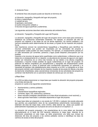 2. Ambiente Físico
El ambiente físico del proyecto puede ser descrito en términos de:
a) Ubicación, topografía y fisiografía del lugar del proyecto;
b) clima y meteorología;
c) calidad del aire;
d) geología y sismicidad;
e) suelos (incluyendo calidad); y
f) recursos de agua superficial y subterránea.
Las siguientes secciones describen estos elementos del ambiente físico.
a) Ubicación, Topografía y Fisiografía del Lugar del Proyecto
La ubicación, topografía y fisiografía del lugar del proyecto sirven como base para comenzar a
establecer las condiciones ambientales existentes. Por ejemplo, la ubicación del sitio del
proyecto con respecto a las áreas de uso de tierras específico, los centros poblados y los
caminos existentes serán determinantes de las áreas y el grado de los impactos del proyecto.
Es de
vital importancia conocer las características topográficas y fisiográficas para identificar los
recursos ambientales que pueden ser impactados por las actividades del proyecto y
conceptualizar cuáles pueden ser estos impactos. Por ejemplo, un emplazamiento ubicado en
un valle atravesado por corrientes, pantanos y lagos puede despertar preocupación por los
posibles
impactos a los recursos de aguas tanto superficiales como subterráneas, a diferencia que si se
tratara de un emplazamiento en un desierto. La abundancia de recursos de agua en una región
pueden ser indicadores de un clima más húmedo, tal vez debido a los efectos orográficos
localizados y mayores niveles posibles de aguas subterráneas en el lugar del proyecto. El
potencial de efectos orográficos por precipitaciones y topografía del emplazamiento puede
plantear preguntas en cuanto al potencial para inundaciones frecuentes y/o extremas y la
necesidad de plantear más detalladamente estos impactos en el EIA. La topografía en el área
del proyecto también será indicador de los impactos visuales de las pozas de relaves y las pilas
de desmonte rehabilitadas; estas características remanentes de las actividades del proyecto se
combinan más fácilmente con un panorama rodeado de colinas que con uno llano.
q Mapa Base
En el EIA se debe proporcionar un mapa base que muestre la ubicación del proyecto propuesto
y los límites del área del
proyecto en cuanto a las siguientes características:
• Asentamientos y centros poblados;
• caminos;
• características topográficas regionales;
• corrientes, lagos, ríos, reservorios y pantanos;
• áreas naturales protegidas (identificadas en la lista oficial actualizada a nivel nacional); y
• áreas agrícolas reservadas o cultivadas adyacentes al lugar del proyecto.
El mapa base debe ser preparado a una escala de 1:25 000 o cualquier otra escala adecuada
que permita una presentación clara de las características anteriormente mencionadas. La
extensión del área del mapa base, como mínimo, debe abarcar las áreas que pueden ser
potencialmente impactadas por el proyecto tal como se discute en el Capítulo I. a.
La ubicación del proyecto propuesto y las características de la zona deben ser discutidas
adecuadamente en el texto del EIA haciendo referencia al mapa base. Además de la
información presentada en este mapa, se debe proporcionar una tabla que incluya las
distancias del área del proyecto a los centros poblados vecinos e identifique los tipos de
caminos de acceso al área del proyecto.
 
