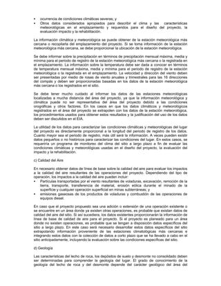 • ocurrencia de condiciones climáticas severas; y
• Otros datos considerados apropiados para describir el clima y las características
meteorológicas en el emplazamiento y requeridos para el diseño del proyecto, la
evaluación impacto y la rehabilitación.
La información climática y meteorológica se puede obtener de la estación meteorológica más
cercana o recopilarla del emplazamiento del proyecto. Si se toma información de la estación
meteorológica más cercana, se debe proporcionar la ubicación de la estación meteorológica.
Se debe informar sobre la precipitación en términos de precipitación mensual máxima, media y
mínima para el periodo de registro de la estación meteorológica más cercana o la registrada en
el emplazamiento. La información sobre la temperatura debe ser dada a conocer en términos
de temperatura mensual máxima, media y mínima para el periodo de registro de la estación
meteorológica o la registrada en el emplazamiento. La velocidad y dirección del viento deben
ser presentadas por medio de rosas de viento anuales y trimestrales para las 16 direcciones
del compás y deben ser proporcionadas basadas en los datos de la estación meteorológica
más cercana o los registrados en el sitio.
Se debe tener mucho cuidado al informar los datos de las estaciones meteorológicas
localizadas a mucha distancia del área del proyecto, ya que la información meteorológica y
climática puede no ser representativa del área del proyecto debido a las condiciones
orográficas y otros factores. En los casos en que los datos climáticos y meteorológicos
registrados en el área del proyecto se extrapolen con los datos de la estación meteorológica,
los procedimientos usados para obtener estos resultados y la justificación del uso de los datos
deben ser discutidos en el EIA.
La utilidad de los datos para caracterizar las condiciones climáticas y meteorológicas del lugar
del proyecto es directamente proporcional a la longitud del periodo de registro de los datos.
Cuanto mayor sea el periodo de registro, más útil será la información. A veces pueden existir
datos pequeños o no históricos para caracterizar las condiciones del lugar. En estos casos, se
requeriría un programa de monitoreo del clima del sitio a largo plazo a fin de evaluar las
condiciones climáticas y meteorológicas usadas en el diseño del proyecto, la evaluación del
impacto y la rehabilitación.
c) Calidad del Aire
En necesario obtener datos de línea de base sobre la calidad del aire para evaluar los impactos
a la calidad del aire resultantes de las operaciones del proyecto. Dependiendo del tipo de
operación, los impactos a la calidad del aire pueden incluir:
• Partículas transportadas por el viento resultantes de voladuras, excavación, remoción de la
tierra, transporte, transferencia de material, erosión eólica durante el minado de la
superficie y cualquier operación superficial en minas subterráneas; y
• emisiones gaseosas de los productos de voladuras y combustión de las operaciones de
equipos diesel.
En caso que el proyecto propuesto sea una adición o extensión de una operación existente o
se encuentre en un área donde ya existen otras operaciones, es probable que existan datos de
calidad del aire del sitio. Si así sucediera, los datos existentes proporcionarán la información de
línea de base de calidad de aire para el proyecto. Si el proyecto es planeado para un área
donde no existen operaciones, es probable que se tengan a disposición datos específicos del
sitio a largo plazo. En este caso será necesario desarrollar estos datos específicos del sitio
extrapolando información proveniente de las estaciones climatológicas más cercanas e
integrando estos datos con la colección de datos a corto plazo que se ha llevado a cabo en el
sitio anticipadamente, incluyendo la evaluación sobre las condiciones específicas del sitio.
d) Geología
Las características del lecho de roca, los depósitos de suelo y desmonte no consolidado deben
ser determinadas para comprender la geología del lugar. El grado de conocimiento de la
geología del lecho de roca y del desmonte depende del carácter geológico del área del
 