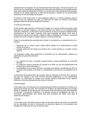 emplazamiento del proyecto, de las características físicas del lugar y del tipo de proyecto. Es
útil conocer las características geológicas para determinar qué aspectos de la geología pueden
tener mayor grado de influencia en el diseño y la construcción de las instalaciones del proyecto.
También es de utilidad determinar el potencial de descarga y difusión de los contaminantes
producidos por las actividades del proyecto.
En general, el EIA debe incluir un mapa geológico regional y un informe geológico sobre el
lecho de roca, los depósitos de suelo y el desmonte. El cuadro 3-2 resume la información
geológica específica del sitio posiblemente necesaria.
q Tectónica y Sismicidad
El EIA también debe describir la tectónica de la región en la que se localiza el proyecto. Debe
exponerse la actividad orogénica y las fallas recientes (con énfasis en los desplazamientos
verticales o laterales). La información sobre la tectónica es útil para evaluar el establecimiento
sismotectónico de una región necesario tanto para propósitos del diseño como para la
evaluación de impactos (por ejemplo, análisis de fallas y estabilidad de la presa). Las fuentes
de esta información incluyen un registro histórico e informes publicados.
Existen dos planteamientos generales para evaluar la sismicidad de un emplazamiento de un
proyecto:
• Estimación de un máximo sismo creíble (MSC) basada en la determinación de fallas
activas en el área; y
• probable estimación del riesgo de ocurrencia de un sismo basada en un patrón sísmico
regional.
Los parámetros usados para caracterizar la sismicidad que son determinados utilizando los
planteamientos generales anteriores
incluyen:
• La magnitud del sismo controlado (Escala Richter o Escala Modificada de Intensidad
Mercalli);
• la aceleración máxima horizontal (g) inducida en el lecho de roca del emplazamiento del
proyecto por el sismo controlado; y
• la probabilidad de ocurrencia del sismo controlado (por ejemplo, probabilidad del 90% de
no haber sido excedido en 50 años). La probabilidad de ocurrencia no es aplicable para el
MSC.
La sismicidad del emplazamiento del proyecto debe ser discutido en términos de la ubicación
del lugar con respecto a las zonas sísmicas peruanas establecidas y a las características
anteriores. La información en cuanto a los eventos sísmicos disponibles de los registros
históricos e informes publicados también debe ser discutida.
q Geomorfología
El EIA debe incluir una descripción de la geomorfología del área del proyecto con énfasis en el
potencial de erosión del suelo, del movimiento de canales y de desprendimientos que pueden
afectar la integridad de las operaciones del proyecto. Esta información puede estar disponible
en informes o documentos publicados y en estudios previos de investigación del lugar. La
información geomorfológica será usada tanto para propósitos del diseño como para la
evaluación de impactos.
e) Suelos
El EIA debe incluir información sobre el suelo del área del proyecto que puede ser impactado
por las actividades de éste. A continuación se presentan algunos de los propósitos para
establecer la información de línea de base del suelo:
 