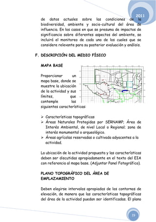 2011
  de datos actuales sobre las condiciones de la
  biodiversidad, ambiente y socio-cultural del área de
  influencia. En los casos en que se presuma de impactos de
  significancia sobre diferentes aspectos del ambiente, se
  incluirá el monitoreo de cada uno de los cuales que se
  considere relevante para su posterior evaluación y análisis.

F. DESCRIPCIÓN DEL MEDIO FÍSICO

  MAPA BASE

  Proporcionar        un
  mapa base, donde se
  muestre la ubicación
  de la actividad y sus
  límites,          que
  contemple          las
  siguientes características:

   Características topográficas
   Áreas Naturales Protegidas por SERNAMP; Área de
    Interés Ambiental, de nivel Local o Regional; zona de
    interés monumental o arqueológico.
   Áreas agrícolas reservadas o cultivada adyacentes a la
    actividad.

  La ubicación de la actividad propuesta y las características
  deben ser discutidas apropiadamente en el texto del EIA
  con referencia al mapa base. (Adjuntar Panel Fotográfico).

  PLANO TOPOGRÁFICO DEL ÁREA DE
  EMPLAZAMIENTO

  Deben elegirse intervalos apropiados de los contornos de
  elevación, de manera que las características topográficas
  del área de la actividad puedan ser identificadas. El plano



                                                        19
 