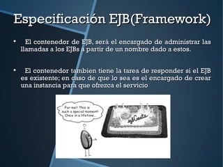 Especificación EJB(Framework)

      El contenedor de EJB, será el encargado de administrar las
    llamadas a los EJBs a partir de un nombre dado a estos.


     El contenedor tambien tiene la tarea de responder si el EJB
    es existente; en caso de que lo sea es el encargado de crear
    una instancia para que ofrezca el servicio
 