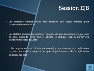 Session EJB


    Los stateless session bean, son aquellos que seran creados para
    transacciones concretas



    Los stateful session beans, tienen un ciclo de vida mas largo, ya que este
    no será liberado hasta que el cliente le indique, aun si no tuviera
    transacciones que realizar



      De alguna manera el uso de stateful y stateless en una aplicación
    requiere un análisis especial ya que el performance de la aplicación
    depende de esto
 