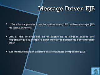 Message Driven EJB


     Estos beans permiten que las aplicaciones J2EE reciban mensajes JMS
    de forma asíncrona



    Así, el hilo de ejecución de un cliente no se bloquea cuando está
    esperando que se complete algún método de negocio de otro enterprise
    bean



    Los mensajes pueden enviarse desde cualquier componente J2EE
 