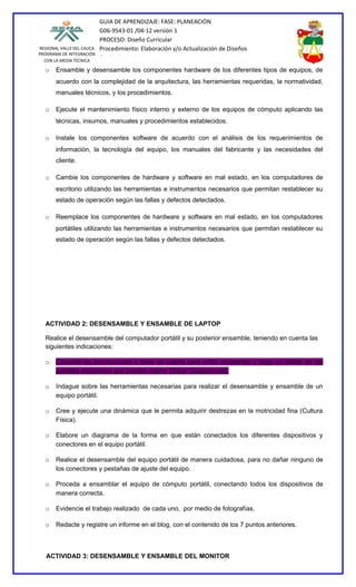 GUIA DE APRENDIZAJE: FASE: PLANEACIÓN
                           G06-9543-01 /04-12 versión 1
                           PROCESO: Diseño Curricular
REGIONAL VALLE DEL CAUCA   Procedimiento: Elaboración y/o Actualización de Diseños
PROGRAMA DE INTEGRACIÓN
  CON LA MEDIA TÉCNICA
                           Curriculares
  o    Ensamble y desensamble los componentes hardware de los diferentes tipos de equipos, de
       acuerdo con la complejidad de la arquitectura, las herramientas requeridas, la normatividad,
       manuales técnicos, y los procedimientos.

  o    Ejecute el mantenimiento físico interno y externo de los equipos de cómputo aplicando las
       técnicas, insumos, manuales y procedimientos establecidos.

  o    Instale los componentes software de acuerdo con el análisis de los requerimientos de
       información, la tecnología del equipo, los manuales del fabricante y las necesidades del
       cliente.

  o    Cambie los componentes de hardware y software en mal estado, en los computadores de
       escritorio utilizando las herramientas e instrumentos necesarios que permitan restablecer su
       estado de operación según las fallas y defectos detectados.

  o    Reemplace los componentes de hardware y software en mal estado, en los computadores
       portátiles utilizando las herramientas e instrumentos necesarios que permitan restablecer su
       estado de operación según las fallas y defectos detectados.




  ACTIVIDAD 2: DESENSAMBLE Y ENSAMBLE DE LAPTOP

  Realice el desensamble del computador portátil y su posterior ensamble, teniendo en cuenta las
  siguientes indicaciones:

  o    Consulte las precauciones a tener en cuenta para evitar accidentes y haga un listado de los
       posibles accidentes que pueden ocurrir (Salud Ocupacional).

  o    Indague sobre las herramientas necesarias para realizar el desensamble y ensamble de un
       equipo portátil.

  o    Cree y ejecute una dinámica que le permita adquirir destrezas en la motricidad fina (Cultura
       Física).

  o    Elabore un diagrama de la forma en que están conectados los diferentes dispositivos y
       conectores en el equipo portátil.

  o    Realice el desensamble del equipo portátil de manera cuidadosa, para no dañar ninguno de
       los conectores y pestañas de ajuste del equipo.

  o    Proceda a ensamblar el equipo de cómputo portátil, conectando todos los dispositivos de
       manera correcta.

  o    Evidencie el trabajo realizado de cada uno, por medio de fotografías.

  o    Redacte y registre un informe en el blog, con el contenido de los 7 puntos anteriores.



   ACTIVIDAD 3: DESENSAMBLE Y ENSAMBLE DEL MONITOR
 
