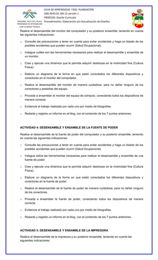 GUIA DE APRENDIZAJE: FASE: PLANEACIÓN
                           G06-9543-01 /04-12 versión 1
                           PROCESO: Diseño Curricular
REGIONAL VALLE DEL CAUCA   Procedimiento: Elaboración y/o Actualización de Diseños
PROGRAMA DE INTEGRACIÓN
  CON LA MEDIA TÉCNICA
                           Curriculares
  Realice el desensamble del monitor del computador y su posterior ensamble, teniendo en cuenta
  las siguientes indicaciones:

  o    Consulte las precauciones a tener en cuenta para evitar accidentes y haga un listado de los
       posibles accidentes que pueden ocurrir (Salud Ocupacional).

  o    Indague cuáles son las herramientas necesarias para realizar el desensamble y ensamble de
       un monitor.

  o    Cree y ejecute una dinámica que le permita adquirir destrezas en la motricidad fina (Cultura
       Física).

  o    Elabore un diagrama de la forma en que están conectados los diferentes dispositivos y
       conectores en el monitor del computador.

  o    Realice el desensamble del monitor de manera cuidadosa, para no dañar ninguno de los
       conectores y pestañas del equipo.

  o    Proceda a ensamblar el monitor del equipo de cómputo, conectando todos los dispositivos de
       manera correcta.

  o    Evidencie el trabajo realizado por cada uno por medio de fotografías.

  o    Redacte y registre un informe en el blog, con el contenido de los 7 puntos anteriores.



  ACTIVIDAD 4: DESENSAMBLE Y ENSAMBLE DE LA FUENTE DE PODER

  Realice el desensamble de la fuente de poder del computador y su posterior ensamble, teniendo
  en cuenta las siguientes indicaciones:

  o    Consulte las precauciones a tener en cuenta para evitar accidentes y haga un listado de los
       posibles accidentes que pueden ocurrir (Salud Ocupacional).

  o    Indague sobre las herramientas necesarias para realizar el desensamble y ensamble de una
       fuente de poder.

  o    Cree y ejecute una dinámica que le permita adquirir destrezas en la motricidad fina (Cultura
       Física).

  o    Elabore un diagrama de la forma en que están conectados los diferentes dispositivos y
       conectores en la fuente de poder.

  o    Realice el desensamble de la fuente de poder de manera cuidadosa, para no dañar ninguno
       de los conectores.

  o    Proceda a ensamblar la fuente de poder, conectando todos los dispositivos de manera
       correcta.

  o    Evidencie el trabajo realizado por cada uno por medio de fotografías.

  o    Redacte y registre un informe en el blog, con el contenido de los 7 puntos anteriores.



  ACTIVIDAD 5: DESENSAMBLE Y ENSAMBLE DE LA IMPRESORA

  Realice el desensamble de la impresora y su posterior ensamble, teniendo en cuenta las
  siguientes indicaciones:
 
