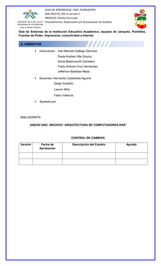 GUIA DE APRENDIZAJE: FASE: PLANEACIÓN
                           G06-9543-01 /04-12 versión 1
                           PROCESO: Diseño Curricular
REGIONAL VALLE DEL CAUCA   Procedimiento: Elaboración y/o Actualización de Diseños
PROGRAMA DE INTEGRACIÓN
  CON LA MEDIA TÉCNICA
                           Curriculares
 Sala de Sistemas de la Institución Educativa Académico, equipos de cómputo, Portátiles,
 Fuentes de Poder, Impresoras, conectividad a Internet




                •   Instructores: Iván Marcelo Gallego Sánchez
                                     Paola Andrea Villa Orozco
                                     Sonia Betancourth Carretero
                                     Fredy Antonio Cruz Hernández
                                     Jefferson Bastidas Mejía

                •   Docentes: Hernando Castañeda Aguirre
                                  Diego Castaño

                                  Leonor Niño

                                  Fabio Valencia

                •   Ajustada por:




  BIBLIOGRAFÍA

           ANEXO UNO: ARCHIVO “ARQUITECTURA DE COMPUTADORES.RAR”



                                                CONTROL DE CAMBIOS

  Versión            Fecha de                    Descripción del Cambio              Aprobó
                    Aprobación
 