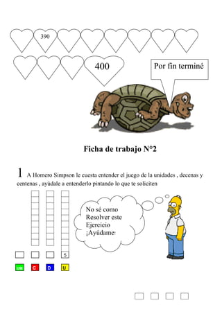 390




                                 400                      Por fin terminé




                            Ficha de trabajo N°2


1 A Homero Simpson le cuesta entender el juego de la unidades , decenas y
centenas , ayúdale a entenderlo pintando lo que te soliciten



                             No sé como
                             Resolver este
                             Ejercicio
                             ¡Ayúdame!


       2     42     5

UM    C      D     U
 