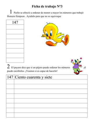 Ficha de trabajo N°3
  1 Piolín se ofreció a ordenar de menor a mayor los números que trabajó
Homero Simpson . Ayúdalo para que no se equivoque

    147




2 El payaso dice que si un pájaro puede ordenar los números                ,él
puede escribirlos .¡Veamos si es capaz de hacerlo!

147 Ciento cuarenta y siete
 