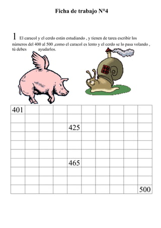 Ficha de trabajo N°4



1 El caracol y el cerdo están estudiando , y tienen de tarea escribir los
números del 400 al 500 ,como el caracol es lento y el cerdo se lo pasa volando ,
tú debes      ayudarlos.




401

                                 425



                                 465


                                                                            500
 