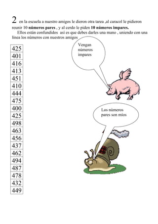 2 en la escuela a nuestro amigos le dieron otra tarea ,al caracol le pidieron
reunir 10 números pares , y al cerdo le piden 10 números impares.
   Ellos están confundidos así es que debes darles una mano , uniendo con una
línea los números con nuestros amigos
                                       Vengan
425                                    números
                                       impares
401
416
413
451
410
444
475
400                                                  Los números
425                                                  pares son míos

498
463
456
437
462
494
487
478
432
449
 