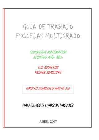 GUIA DE TRABAJO
ESCUELAS MULTIGRADO
    EDUCACION MATEMATICA
      SEGUNDO AÑO- NB1-

         EJE NUMEROS
       PRIMER SEMESTRE


   AMBITO NUMERICO HASTA 500


 MANUEL JESUS OYARZUN VASQUEZ


          ABRIL 2007
 