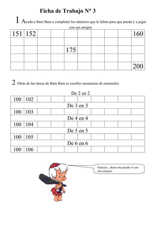 Ficha de Trabajo N° 3
 1A     yuda a Bam Bam a completar los números que le faltan para que pueda y a jugar
                                 con sus amigos
151 152                                                                         160

                                  175

                                                                                200

2 Otras de las tareas de Bam Bam es escribir secuencias de numerales
                                     De 2 en 2
100 102
                                   De 3 en 3
100 103
                                   De 4 en 4
100 104
                                   De 5 en 5
100 105
                                   De 6 en 6
100 106


                                                      Gracias , ahora me puedo ir con
                                                      mis amigos
 