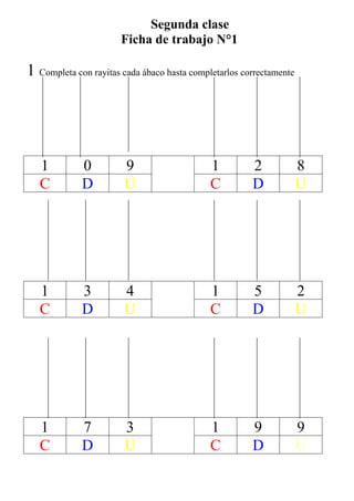 Segunda clase
                       Ficha de trabajo N°1

1 Completa con rayitas cada ábaco hasta completarlos correctamente




   1         0          9                    1         2             8
   C         D          U                    C         D             U




   1         3          4                    1         5             2
   C         D          U                    C         D             U




   1         7          3                    1         9             9
   C         D          U                    C         D             U
 