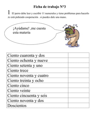 Ficha de trabajo N°3
1 El perro debe leer y escribir 11 numerales y tiene problemas para hacerlo
.te está pidiendo cooperación . si puedes dale una mano.



     ¡Ayúdame! ,me cuesta
     esta materia




Ciento cuarenta y dos
Ciento ochenta y nueve
Ciento setenta y uno
Ciento trece
Ciento noventa y cuatro
Ciento treinta y ocho
Ciento cinco
Ciento veinte
Ciento cincuenta y seis
Ciento noventa y dos
Doscientos
 