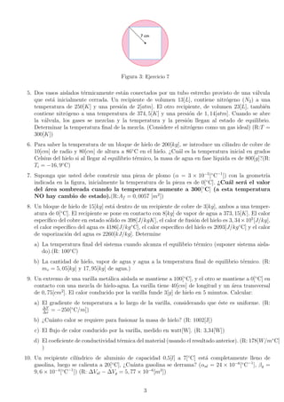 Figura 3: Ejercicio 7
5. Dos vasos aislados térmicamente están conectados por un tubo estrecho provisto de una válvula
que está inicialmente cerrada. Un recipiente de volumen 13[L], contiene nitrógeno (N2) a una
temperatura de 250[K] y una presión de 2[atm]. El otro recipiente, de volumen 23[L], también
contiene nitrógeno a una temperatura de 374, 5[K] y una presión de 1, 14[atm]. Cuando se abre
la válvula, los gases se mezclan y la temperatura y la presión llegan al estado de equilibrio.
Determinar la temperatura final de la mezcla. (Considere el nitrógeno como un gas ideal) (R:T =
300[K])
6. Para saber la temperatura de un bloque de hielo de 200[kg], se introduce un cilindro de cobre de
10[cm] de radio y 80[cm] de altura a 86◦
C en el hielo. ¿Cuál es la temperatura inicial en grados
Celsius del hielo si al llegar al equilibrio térmico, la masa de agua en fase lı́quida es de 800[g]?(R:
Ti = −16, 9◦
C)
7. Suponga que usted debe construir una pieza de plomo (α = 3 × 10−5
[◦
C−1
]) con la geometrı́a
indicada en la figura, inicialmente la temperatura de la pieza es de 0[◦
C]. ¿Cuál será el valor
del área sombreada cuando la temperatura aumente a 300[◦
C] (a esta temperatura
NO hay cambio de estado).(R:Af = 0, 0057 [m2
])
8. Un bloque de hielo de 15[kg] está dentro de un recipiente de cobre de 3[kg], ambos a una temper-
atura de 0[◦
C]. El recipiente se pone en contacto con 8[kg] de vapor de agua a 373, 15[K]. El calor
especı́fico del cobre en estado sólido es 398[J/kgK], el calor de fusión del hielo es 3, 34×105
[J/kg],
el calor especı́fico del agua es 4186[J/kg◦
C], el calor especı́fico del hielo es 2093[J/kg◦
C] y el calor
de vaporización del agua es 2260[kJ/kg]. Determine
a) La temperatura final del sistema cuando alcanza el equilibrio térmico (suponer sistema aisla-
do).(R: 100◦
C)
b) La cantidad de hielo, vapor de agua y agua a la temperatura final de equilibrio térmico. (R:
mv = 5, 05[kg] y 17, 95[kg] de agua.)
9. Un extremo de una varilla metálica aislada se mantiene a 100[◦
C], y el otro se mantiene a 0[◦
C] en
contacto con una mezcla de hielo-agua. La varilla tiene 40[cm] de longitud y un área transversal
de 0, 75[cm2
]. El calor conducido por la varilla funde 3[g] de hielo en 5 minutos. Calcular:
a) El gradiente de temperatura a lo largo de la varilla, considerando que éste es uniforme. (R:
∆T
∆x
= −250[◦
C/m])
b) ¿Cuánto calor se requiere para fusionar la masa de hielo? (R: 1002[J])
c) El flujo de calor conducido por la varilla, medido en watt[W]. (R: 3,34[W])
d) El coeficiente de conductividad térmica del material (usando el resultado anterior). (R: 178[W/m◦
C]
)
10. Un recipiente cilı́ndrico de aluminio de capacidad 0,5[l] a 7[◦
C] está completamente lleno de
gasolina, luego se calienta a 20[◦
C], ¿Cuánta gasolina se derrama? (αal = 24 × 10−6
[◦
C−1
], βg =
9, 6 × 10−4
[◦
C−1
]) (R: ∆Val − ∆Vg = 5, 77 × 10−6
[m3
])
3
 