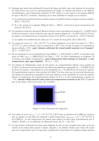 11. Suponga que usted está estudiando la mezcla del agua con hielo, para esto dispone de un matraz
de vidrio Pyrex cuya masa es aproximadamente de 158[g], el volumen del matraz es de 500[ml],
encontrándose a una temperatura ambiente de 287, 15[K], si a este matraz se le agregan 200[ml]
de agua a 90, 0[◦
C], encuentre: (Suponga que no hay pérdidas de energı́a con el entorno)
a) La temperatura final del sistema cuando alcanza el equilibrio térmico (suponer sistema aislado).
(R:Tf = 79, 6[◦
C])
b) Si a esta mezcla se le agregan 250[g] de hielo a −20[◦
C], ¿cuál será la nueva temperatura del
sistema? (R: 0[◦
C])
12. Un carpintero construye una pared. Hacia el exterior coloca una lámina de madera (k = 0, 08[W/mK])
de 2[cm] de espesor y hacia el interior una capa de espuma aislante (k = 0, 01[W/mK]) de 3, 5[cm]
de espesor. La temperatura de la superficie interior es de 20[◦
C] y la exterior es −12[◦
C]. Calcular:
a) La rapidez de transferencia de calor por m2
a través de esta pared. (R: 8, 5[W/m2
])
13. Un tanque de acero (βa = 33 × 10−6
[◦
C−1
]) se llena totalmente con 2, 8m3
de etanol (β = 750 ×
10−6
[◦
C−1
]), tanto el tanque como el etanol están a 32◦
C. Una vez que el tanque y el contenido se
hayan enfriado a 18◦
C, ¿qué volumen adicional de etanol podrá meterse en el tanque?.
(R: V = 0, 0277 [m3
])
14. En un recipiente de acero inoxidable de masa 500[g] (c = 510[J/kgK]) a 120◦
C, se introduce una
masa de hielo (chielo = 2090[J/kg◦
C]) de 3[kg] a −8◦
C. Se cierra rápidamente el recipiente. Si
el sistema está aislado termicamente, ¿qué temperatura final alcanza el sistema?, a esta
temperatura ¿hay agua lı́quida?. (R: Tf = −3◦
C)
15. Un sistema de refrigeración consta de dos partes, un compartimiento inferior cuyas paredes de
0, 12[m2
] (cada una) están formadas de una lámina de poliestireno expandido (ke = 0, 033[W/Km])
de 3[cm] de espesor y una lámina de acero inoxidable (ka = 16, 2[W/Km]) de 1[mm] de espesor.
El compartimiento superior tiene paredes de 0, 06[m2
] de área cada una, la cual está formada por
una lámina de poliestireno expandido de 5[cm] de espesor y acero inoxidable de 1[mm] de espesor.
Siendo la temperatura del compartimiento inferior de 6◦
C y la del compartimiento superior de
−5◦
C, calcule el flujo total de calor total si la temperatura exterior es de 22◦
C. Considere
que no hay flujo a través de la base. (R: 14,42[W])
Figura 4: Corte Transversal de refrigerador
16. Una esfera de acero (αacero = 1, 1 × 10−5
[1/◦
C]) a 20◦
C tiene un diámetro de 0, 900[cm], mientras
que un agujero en una placa de aluminio a igual temperatura (αaluminio = 2, 1 × 10−5
[1/◦
C]) es
de 0, 899[cm]. ¿A qué temperatura (la misma para ambos) la esfera pasa ajustadamente por el
orificio?. Donde α es el coeficiente de dilatación lineal. (R: Tf = 131, 4◦
C)
17. La ropa térmica, fabricada de varias capas delgadas de tela con aire atrapado entre ellas, es de uso
común en los climas frı́os porque es ligera, elegante y un aislador térmico muy eficaz. De modo
que no es sorprendente que esa ropa haya reemplazado en gran parte los antiguos abrigos gruesos
4
 