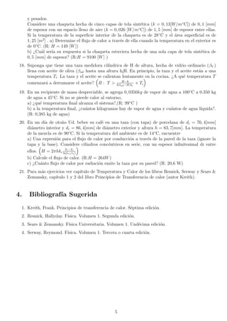 y pesados.
Considere una chaqueta hecha de cinco capas de tela sintética (k = 0, 13[W/m◦
C]) de 0, 1 [mm]
de espesor con un espacio lleno de aire (k = 0, 026 [W/m◦
C]) de 1, 5 [mm] de espesor entre ellas.
Si la temperatura de la superficie interior de la chaqueta es de 28◦
C y el área superficial es de
1, 25 [m2
] . a) Determine el flujo de calor a través de ella cuando la temperatura en el exterior es
de 0◦
C. (R: H = 149 [W])
b) ¿Cuál serı́a su respuesta si la chaqueta estuviera hecha de una sola capa de tela sintética de
0, 5 [mm] de espesor? (R:H = 9100 [W] )
18. Suponga que tiene una taza medidora cilı́ndrica de H de altura, hecha de vidrio ordinario (βV )
llena con aceite de oliva (βoil hasta una altura h¡H. En principio, la taza y el aceite están a una
temperatura Ti. La taza y el aceite se calientan lentamente en la cocina. ¿A qué temperatura T
comenzará a derramarse el aceite?

R : T  H−h
hβoil−HβV
+ Ti

19. En un recipiente de masa despreciable, se agrega 0, 0350kg de vapor de agua a 100◦
C a 0.350 kg
de agua a 45◦
C. Si no se pierde calor al entorno,
a) ¿qué temperatura final alcanza el sistema?,(R: 99◦
C )
b) a la temperatura final, ¿cuántos kilogramos hay de vapor de agua y cuántos de agua lı́quida?.
(R: 0,385 kg de agua)
20. En un dı́a de otoño Ud. beber su café en una taza (con tapa) de porcelana de di = 76, 4[mm]
diámetro interior y de = 86, 4[mm] de diámetro exterior y altura h = 83, 7[mm]. La temperatura
de la mezcla es de 90◦
C. Si la temperatura del ambiente es de 14◦
C, encuentre
a) Una expresión para el flujo de calor por conducción a través de la pared de la taza (ignore la
tapa y la base). Considere cilindros concéntricos en serie, con un espesor infinitesimal dr entre
ellos.

H = 2πhkc
Ti−Te
ln(re/ri)

b) Calcule el flujo de calor. (R:H = 264W)
c) ¿Cuánto flujo de calor por radiación emite la taza por su pared? (R: 20,6 W)
21. Para más ejercicios ver capı́tulo de Temperatura y Calor de los libros Resnick, Serway y Sears 
Zemansky, capı́tulo 1 y 2 del libro Principios de Transferencia de calor (autor Kreith).
4. Bibliografı́a Sugerida
1. Kreith, Frank. Principios de transferencia de calor. Séptima edición.
2. Resnick, Hallyday. Fı́sica. Volumen 1. Segunda edición.
3. Sears  Zemansky. Fı́sica Universitaria. Volumen 1. Undécima edición.
4. Serway, Reymond. Fı́sica. Volumen 1. Tercera o cuarta edición.
5
 