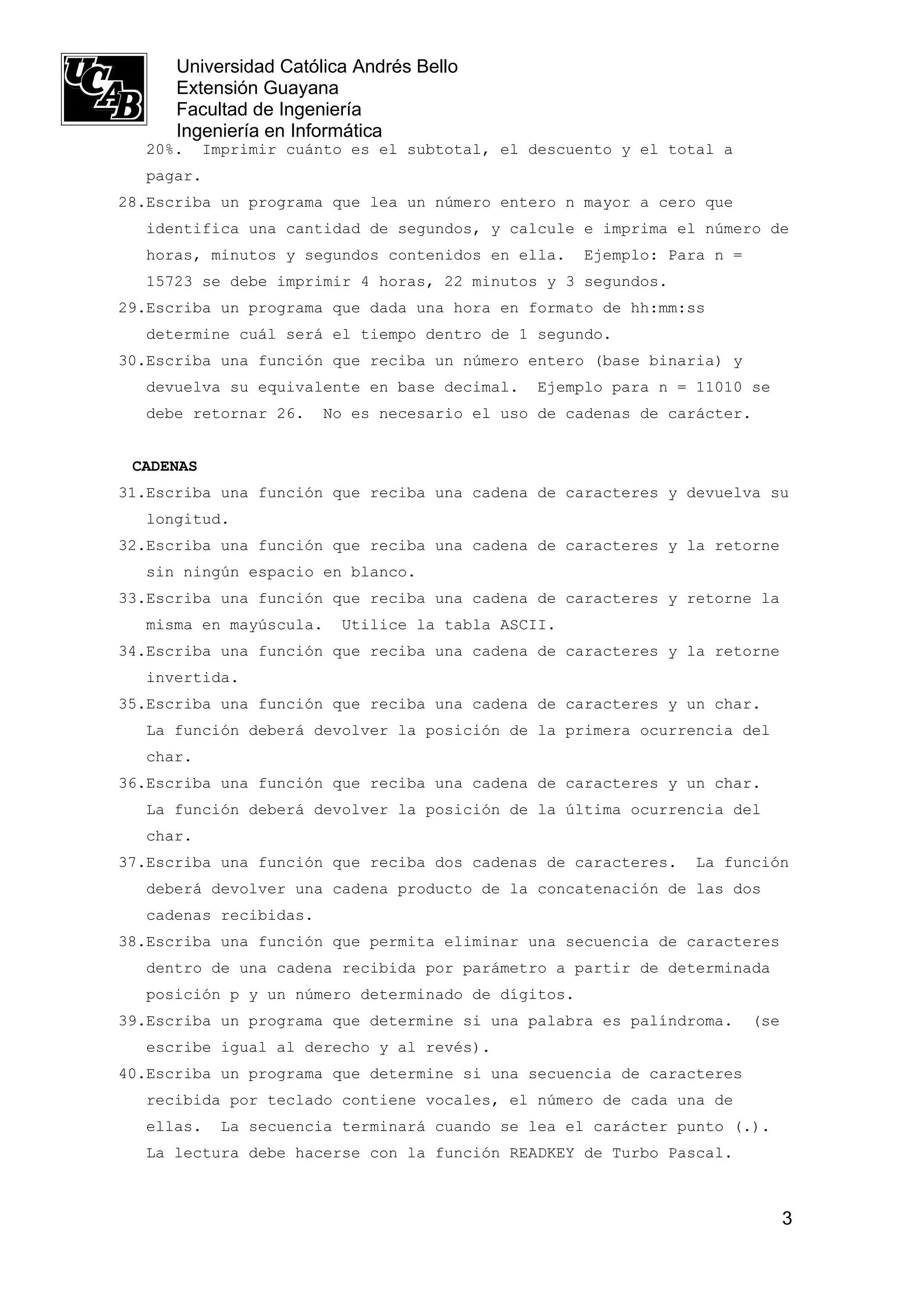 Universidad Católica Andrés Bello
      Extensión Guayana
      Facultad de Ingeniería
      Ingeniería en Informática
  20%.     Imprimir cuánto es el subtotal, el descuento y el total a
  pagar.
28.Escriba un programa que lea un número entero n mayor a cero que
  identifica una cantidad de segundos, y calcule e imprima el número de
  horas, minutos y segundos contenidos en ella.     Ejemplo: Para n =
  15723 se debe imprimir 4 horas, 22 minutos y 3 segundos.
29.Escriba un programa que dada una hora en formato de hh:mm:ss
  determine cuál será el tiempo dentro de 1 segundo.
30.Escriba una función que reciba un número entero (base binaria) y
  devuelva su equivalente en base decimal.     Ejemplo para n = 11010 se
  debe retornar 26.    No es necesario el uso de cadenas de carácter.


 CADENAS
31.Escriba una función que reciba una cadena de caracteres y devuelva su
  longitud.
32.Escriba una función que reciba una cadena de caracteres y la retorne
  sin ningún espacio en blanco.
33.Escriba una función que reciba una cadena de caracteres y retorne la
  misma en mayúscula.    Utilice la tabla ASCII.
34.Escriba una función que reciba una cadena de caracteres y la retorne
  invertida.
35.Escriba una función que reciba una cadena de caracteres y un char.
  La función deberá devolver la posición de la primera ocurrencia del
  char.
36.Escriba una función que reciba una cadena de caracteres y un char.
  La función deberá devolver la posición de la última ocurrencia del
  char.
37.Escriba una función que reciba dos cadenas de caracteres.    La función
  deberá devolver una cadena producto de la concatenación de las dos
  cadenas recibidas.
38.Escriba una función que permita eliminar una secuencia de caracteres
  dentro de una cadena recibida por parámetro a partir de determinada
  posición p y un número determinado de dígitos.
39.Escriba un programa que determine si una palabra es palíndroma.      (se
  escribe igual al derecho y al revés).
40.Escriba un programa que determine si una secuencia de caracteres
  recibida por teclado contiene vocales, el número de cada una de
  ellas.    La secuencia terminará cuando se lea el carácter punto (.).
  La lectura debe hacerse con la función READKEY de Turbo Pascal.



                                                                              3
 