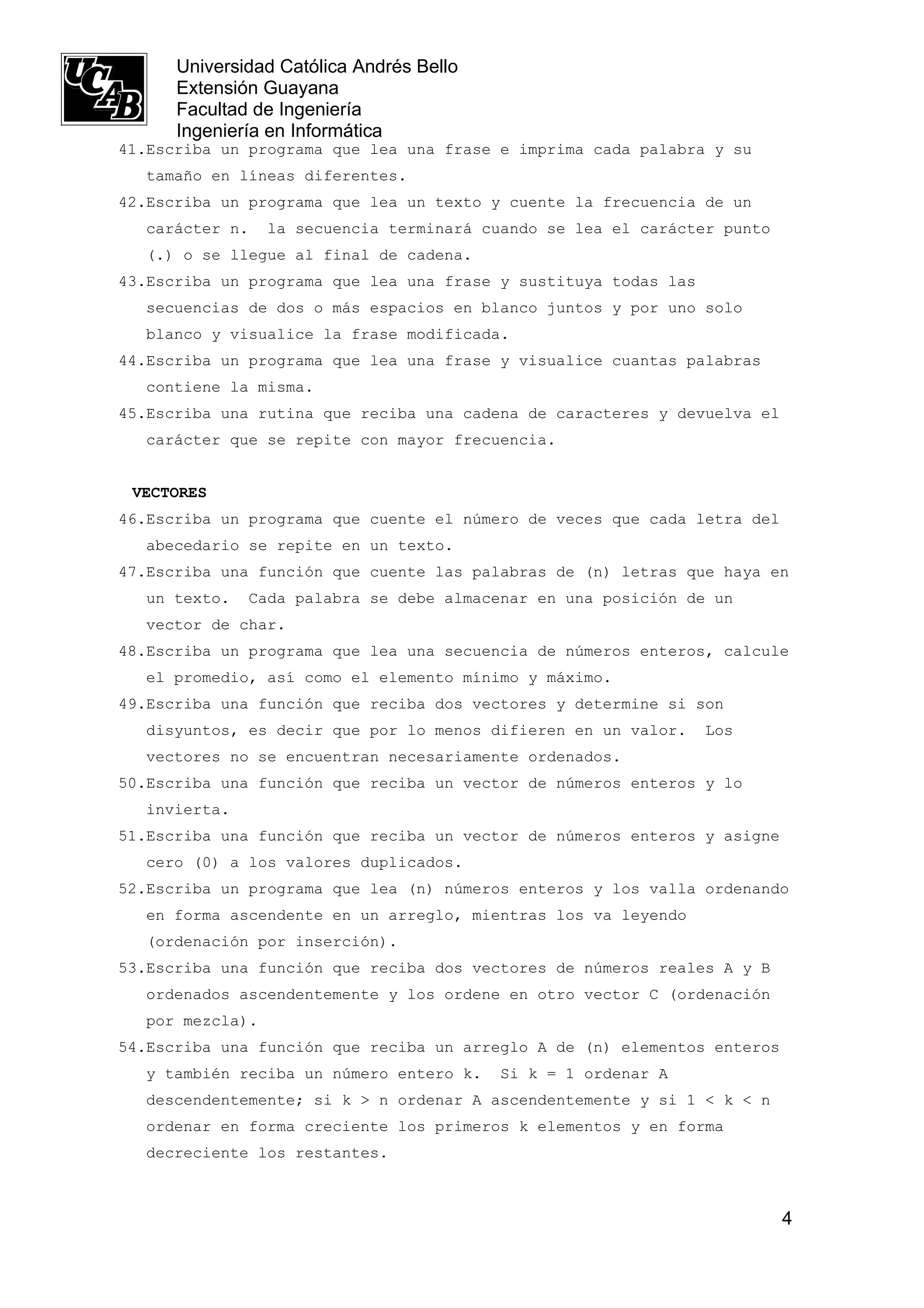 Universidad Católica Andrés Bello
      Extensión Guayana
      Facultad de Ingeniería
      Ingeniería en Informática
41.Escriba un programa que lea una frase e imprima cada palabra y su
  tamaño en líneas diferentes.
42.Escriba un programa que lea un texto y cuente la frecuencia de un
  carácter n.    la secuencia terminará cuando se lea el carácter punto
  (.) o se llegue al final de cadena.
43.Escriba un programa que lea una frase y sustituya todas las
  secuencias de dos o más espacios en blanco juntos y por uno solo
  blanco y visualice la frase modificada.
44.Escriba un programa que lea una frase y visualice cuantas palabras
  contiene la misma.
45.Escriba una rutina que reciba una cadena de caracteres y devuelva el
  carácter que se repite con mayor frecuencia.


 VECTORES
46.Escriba un programa que cuente el número de veces que cada letra del
  abecedario se repite en un texto.
47.Escriba una función que cuente las palabras de (n) letras que haya en
  un texto.   Cada palabra se debe almacenar en una posición de un
  vector de char.
48.Escriba un programa que lea una secuencia de números enteros, calcule
  el promedio, así como el elemento mínimo y máximo.
49.Escriba una función que reciba dos vectores y determine si son
  disyuntos, es decir que por lo menos difieren en un valor.     Los
  vectores no se encuentran necesariamente ordenados.
50.Escriba una función que reciba un vector de números enteros y lo
  invierta.
51.Escriba una función que reciba un vector de números enteros y asigne
  cero (0) a los valores duplicados.
52.Escriba un programa que lea (n) números enteros y los valla ordenando
  en forma ascendente en un arreglo, mientras los va leyendo
  (ordenación por inserción).
53.Escriba una función que reciba dos vectores de números reales A y B
  ordenados ascendentemente y los ordene en otro vector C (ordenación
  por mezcla).
54.Escriba una función que reciba un arreglo A de (n) elementos enteros
  y también reciba un número entero k.    Si k = 1 ordenar A
  descendentemente; si k > n ordenar A ascendentemente y si 1 < k < n
  ordenar en forma creciente los primeros k elementos y en forma
  decreciente los restantes.



                                                                          4
 