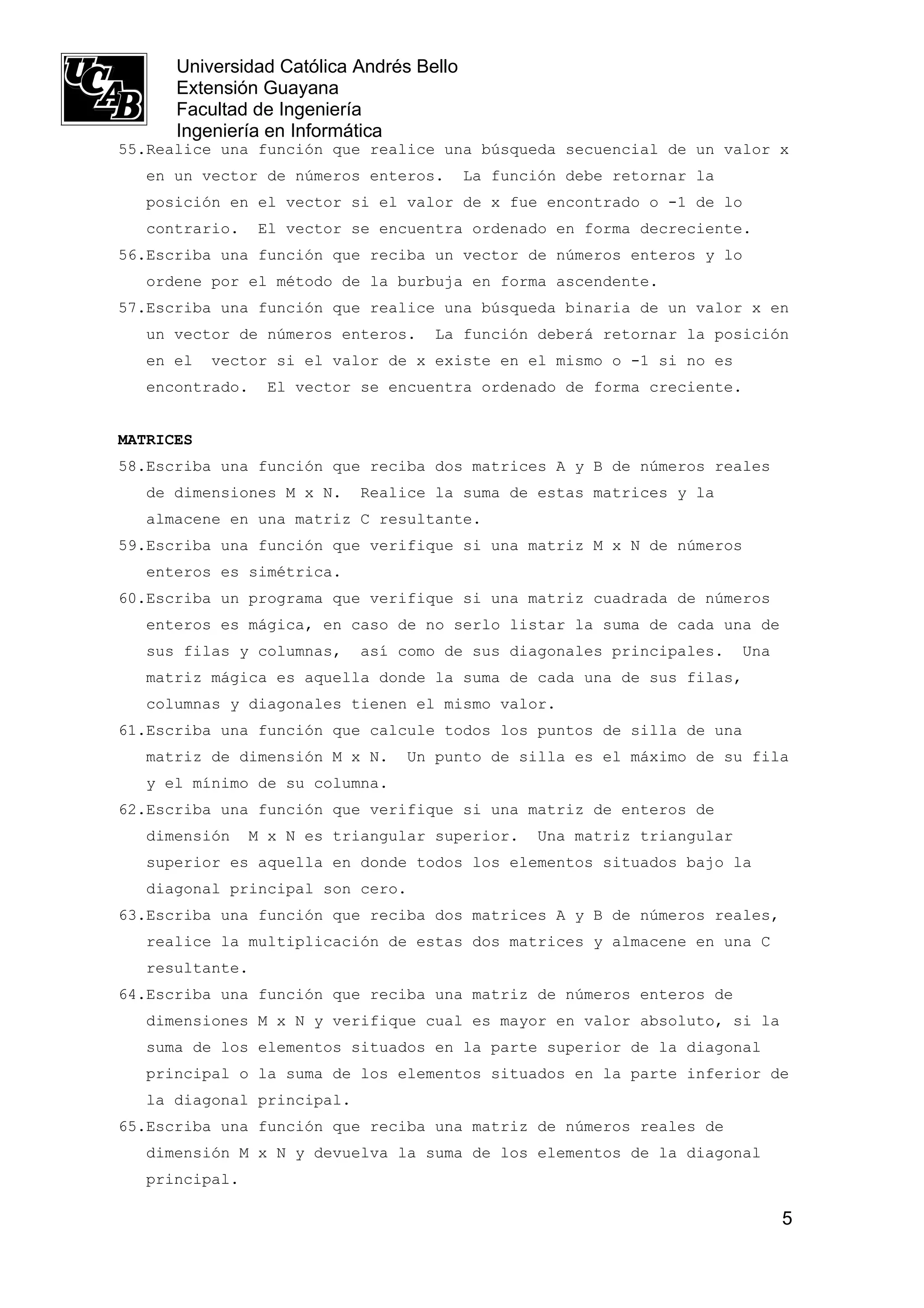 Universidad Católica Andrés Bello
      Extensión Guayana
      Facultad de Ingeniería
      Ingeniería en Informática
55.Realice una función que realice una búsqueda secuencial de un valor x
   en un vector de números enteros.       La función debe retornar la
   posición en el vector si el valor de x fue encontrado o -1 de lo
   contrario.    El vector se encuentra ordenado en forma decreciente.
56.Escriba una función que reciba un vector de números enteros y lo
   ordene por el método de la burbuja en forma ascendente.
57.Escriba una función que realice una búsqueda binaria de un valor x en
   un vector de números enteros.    La función deberá retornar la posición
   en el   vector si el valor de x existe en el mismo o -1 si no es
   encontrado.   El vector se encuentra ordenado de forma creciente.


MATRICES
58.Escriba una función que reciba dos matrices A y B de números reales
   de dimensiones M x N.    Realice la suma de estas matrices y la
   almacene en una matriz C resultante.
59.Escriba una función que verifique si una matriz M x N de números
   enteros es simétrica.
60.Escriba un programa que verifique si una matriz cuadrada de números
   enteros es mágica, en caso de no serlo listar la suma de cada una de
   sus filas y columnas,    así como de sus diagonales principales.       Una
   matriz mágica es aquella donde la suma de cada una de sus filas,
   columnas y diagonales tienen el mismo valor.
61.Escriba una función que calcule todos los puntos de silla de una
   matriz de dimensión M x N.    Un punto de silla es el máximo de su fila
   y el mínimo de su columna.
62.Escriba una función que verifique si una matriz de enteros de
   dimensión    M x N es triangular superior.     Una matriz triangular
   superior es aquella en donde todos los elementos situados bajo la
   diagonal principal son cero.
63.Escriba una función que reciba dos matrices A y B de números reales,
   realice la multiplicación de estas dos matrices y almacene en una C
   resultante.
64.Escriba una función que reciba una matriz de números enteros de
   dimensiones M x N y verifique cual es mayor en valor absoluto, si la
   suma de los elementos situados en la parte superior de la diagonal
   principal o la suma de los elementos situados en la parte inferior de
   la diagonal principal.
65.Escriba una función que reciba una matriz de números reales de
   dimensión M x N y devuelva la suma de los elementos de la diagonal
   principal.

                                                                                5
 