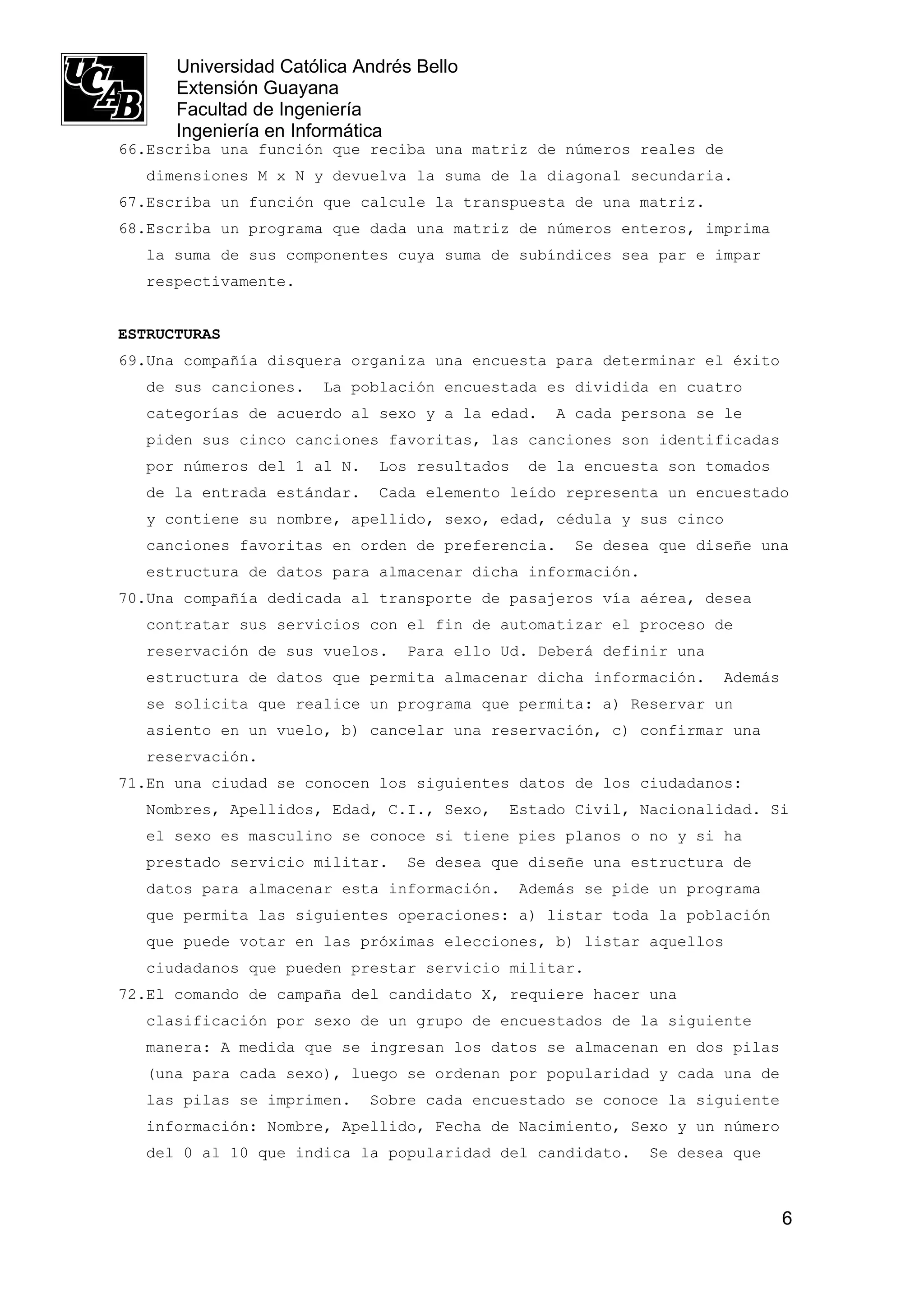 Universidad Católica Andrés Bello
      Extensión Guayana
      Facultad de Ingeniería
      Ingeniería en Informática
66.Escriba una función que reciba una matriz de números reales de
   dimensiones M x N y devuelva la suma de la diagonal secundaria.
67.Escriba un función que calcule la transpuesta de una matriz.
68.Escriba un programa que dada una matriz de números enteros, imprima
   la suma de sus componentes cuya suma de subíndices sea par e impar
   respectivamente.


ESTRUCTURAS
69.Una compañía disquera organiza una encuesta para determinar el éxito
   de sus canciones.   La población encuestada es dividida en cuatro
   categorías de acuerdo al sexo y a la edad.     A cada persona se le
   piden sus cinco canciones favoritas, las canciones son identificadas
   por números del 1 al N.   Los resultados    de la encuesta son tomados
   de la entrada estándar.   Cada elemento leído representa un encuestado
   y contiene su nombre, apellido, sexo, edad, cédula y sus cinco
   canciones favoritas en orden de preferencia.     Se desea que diseñe una
   estructura de datos para almacenar dicha información.
70.Una compañía dedicada al transporte de pasajeros vía aérea, desea
   contratar sus servicios con el fin de automatizar el proceso de
   reservación de sus vuelos.    Para ello Ud. Deberá definir una
   estructura de datos que permita almacenar dicha información.     Además
   se solicita que realice un programa que permita: a) Reservar un
   asiento en un vuelo, b) cancelar una reservación, c) confirmar una
   reservación.
71.En una ciudad se conocen los siguientes datos de los ciudadanos:
   Nombres, Apellidos, Edad, C.I., Sexo,    Estado Civil, Nacionalidad. Si
   el sexo es masculino se conoce si tiene pies planos o no y si ha
   prestado servicio militar.    Se desea que diseñe una estructura de
   datos para almacenar esta información.     Además se pide un programa
   que permita las siguientes operaciones: a) listar toda la población
   que puede votar en las próximas elecciones, b) listar aquellos
   ciudadanos que pueden prestar servicio militar.
72.El comando de campaña del candidato X, requiere hacer una
   clasificación por sexo de un grupo de encuestados de la siguiente
   manera: A medida que se ingresan los datos se almacenan en dos pilas
   (una para cada sexo), luego se ordenan por popularidad y cada una de
   las pilas se imprimen.    Sobre cada encuestado se conoce la siguiente
   información: Nombre, Apellido, Fecha de Nacimiento, Sexo y un número
   del 0 al 10 que indica la popularidad del candidato.     Se desea que



                                                                             6
 